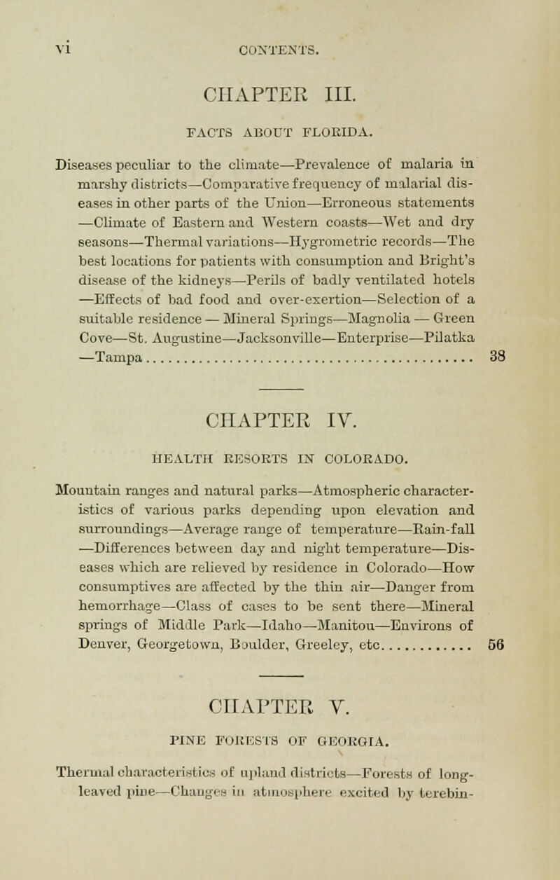 CHAPTER III. FACTS ABOUT FLORIDA. Diseases peculiar to the climate—Prevalence of malaria in marshy districts—Comparative frequency of malarial dis- eases in other parts of the Union—Erroneous statements —Climate of Eastern and Western coasts—Wet and dry seasons—Thermal variations—Hygrometric records—The best locations for patients with consumption and Bright's disease of the kidneys—Perils of badly ventilated hotels —Effects of bad food and over-exertion—Selection of a suitable residence — Mineral Springs—Magnolia — Green Cove—St. Augustine—Jacksonville—Enterprise—Pilatka —Tampa 38 CHAPTER IV. HEALTH RESORTS IN COLORADO. Mountain ranges and natural parks—Atmospheric character- istics of various parks depending upon elevation and surroundings—Average range of temperature—Rain-fall —Differences between day and night temperature—Dis- eases which are relieved by residence in Colorado—How consumptives are affected by the thin air—Danger from hemorrhage—Class of cases to be sent there—Mineral springs of Middle Park—Idaho—Manitou—Environs of Denver, Georgetown, Boulder, Greeley, etc 56 CHAPTER V. PINE FORESTS OF GEORGIA. Thermal characteristics of upland districts—Forests of long- leaved pine—Changes in atmosphere excited by terebin-