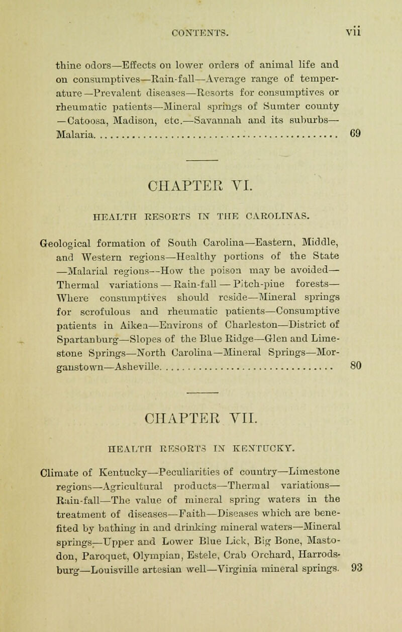 thine odors—Effects on lower orders of animal life and on consumptives—Rain-fall—Average range of temper- ature —Prevalent diseases—Resorts for consumptives or rheumatic patients—Mineral springs of Sumter county —Catoosa, Madison, etc.—Savannah and its suburbs- Malaria 69 CHAPTER VI. HEALTH RESORTS IN THE CAROLINAS. Geological formation of South Carolina—Eastern, Middle, and Western regions—Healthy portions of the State —Malarial regions—How the poison may be avoided— Thermal variations — Rain-fall — Pitch-pine forests— Where consumptives should reside—Mineral springs for scrofulous and rheumatic patients—Consumptive patients in Aiken—Environs of Charleston—District of Spartanburg—Slopes of the Blue Ridge—Glen and Lime- stone Springs—North Carolina—Mineral Springs—Mor- ganstown—Asheville 80 CHAPTER VII. HEAJ/rn RESORTS IN KENTUCKY. Climate of Kentucky—Peculiarities of country—Limestone regions—Agricultural products—Thermal variations— Rain-fall—The value of mineral spring waters in the treatment of diseases—Faith—Diseases which are bene- fited by bathing in and drinking mineral waters—Mineral springs—Upper and Lower Blue Lick, Big Bone, Masto- don, Paroquet, Olympian, Estele, Crab Orchard, Harrods- burg—Louisville artesian well—Virginia mineral springs. 93