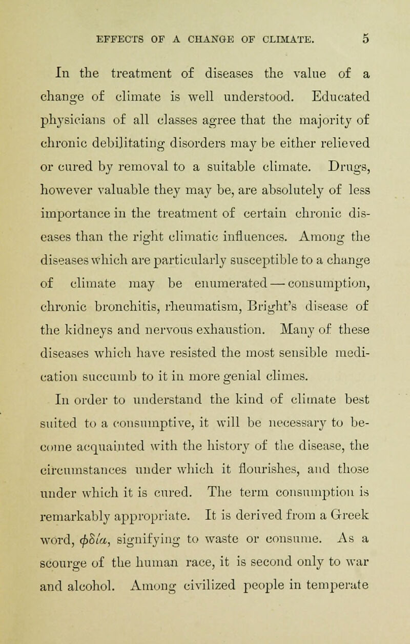 In the treatment of diseases the value of a change of climate is well understood. Educated physicians of all classes agree that the majority of chronic debilitating disorders may be either relieved or cured by removal to a suitable climate. Drugs, however valuable they may be, are absolutely of less importance in the treatment of certain chronic dis- eases than the right climatic influences. Among the diseases which are particularly susceptible to a change of climate may be enumerated — consumption, chronic bronchitis, rheumatism, Bright's disease of the kidneys and nervous exhaustion. Many of these diseases which have resisted the most sensible medi- cation succumb to it in more genial climes. In order to understand the kind of climate best suited to a consumptive, it will be necessary to be- come acquainted with the history of the disease, the circumstances under which it flourishes, and those under which it is cured. The term consumption is remarkably appropriate. It is derived from a Greek word, <f>Sla, signifying to waste or consume. As a scourge of the human race, it is second only to war and alcohol. Among civilized people in temperate