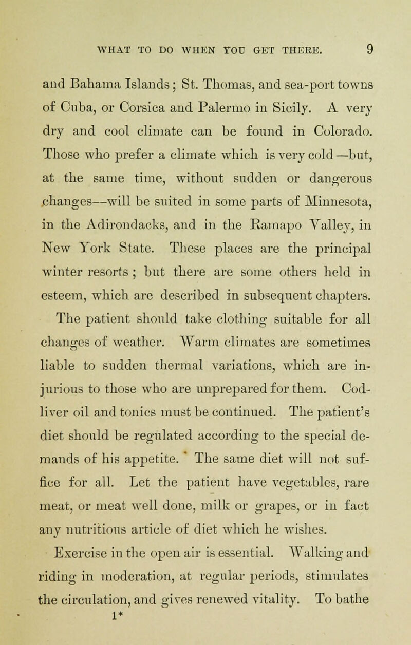 and Bahama Islands; St. Thomas, and sea-port towns of Cuba, or Corsica and Palermo in Sicily. A very dry and cool climate can be found in Colorado. Those who prefer a climate which is very cold —but, at the same time, without sudden or dangerous changes—will be suited in some parts of Minnesota, in the Adirondacks, and in the Ramapo Valley, in New York State. These places are the principal winter resorts ; but there are some others held in esteem, which are described in subsequent chapters. The patient should take clothing suitable for all changes of weather. Warm climates are sometimes liable to sudden thermal variations, wbich are in- jurious to those who are unprepared for them. Cod- liver oil and tonics must be continued. The patient's diet should be regulated according to the special de- mands of his appetite. * The same diet will not suf- fice for all. Let the patient have vegetables, rare meat, or meat well done, milk or grapes, or in fact any nutritious article of diet which he wishes. Exercise in the open air is essential. Walking and riding in moderation, at regular periods, stimulates the circulation, and gives renewed vitality. To bathe 1*