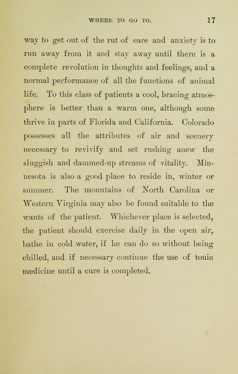 way to get out of the rut of care and anxiety is to run away from it and stay away until there is a complete revolution in thoughts and feelings, and a normal performance of all the functions of animal life. To this class of patients a cool, bracing atmos- phere is better than a warm one, although some thrive in parts of Florida and California. Colorado possesses all the attributes of air and scenery necessary to revivify and set rushing anew the sluggish and dammed-up streams of vitality. Min- nesota is also a good place to reside in, winter or summer. The mountains of North Carolina or Western Virginia may also be found suitable to the wants of the patient. Whichever place is selected, the patient should exercise daily in the open air, bathe in cold water, if he can do so without being chilled, and if necessary continue the use of tonic medicine until a cure is completed.
