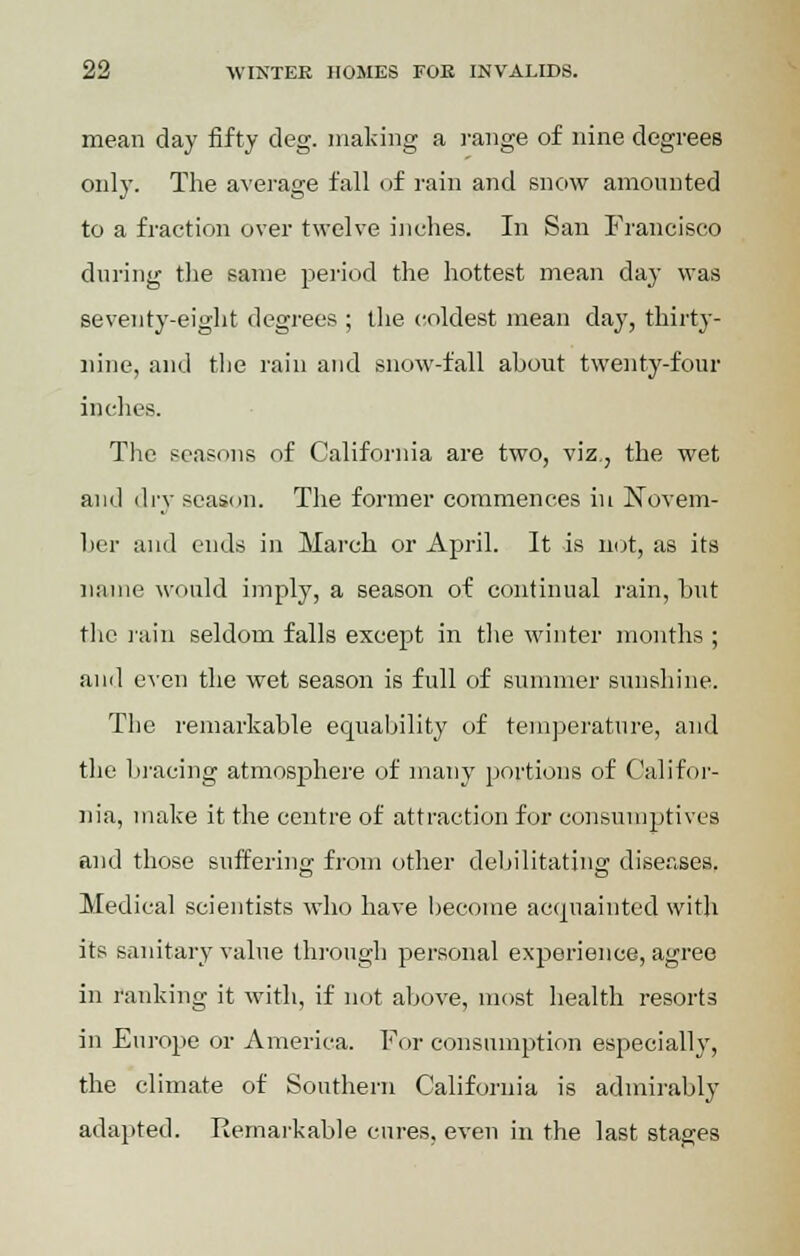 mean day fifty cleg, making a range of nine degrees only. The average fall of rain and snow amounted to a fraction over twelve inches. In San Francisco during the same period the hottest mean day was seventy-eight degrees ; the coldest mean day, thirty- nine, and the rain and snow-fall about twenty-four inches. The seasons of California are two, viz., the wet and dry season. The former commences in Novem- ber and ends in March or April. It is not, as its name would imply, a season of continual rain, but the rain seldom falls except in the winter months ; and even the wet season is full of summer sunshine. The remarkable equability of temperature, and the bracing atmosphere of many portions of Califor- nia, make it the centre of attraction for consumptives and those suffering from other debilitating diseases. Medical scientists who have become acquainted with its sanitary value through personal experience, agree in ranking it with, if not above, most health resorts in Europe or America. For consumption especially, the climate of Southern California is admirably adapted. Remarkable cures, even in the last stages