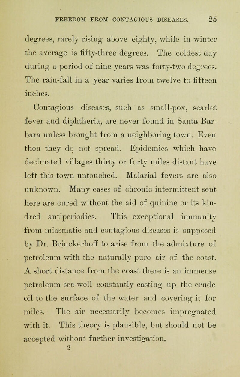 degrees, rarely rising above eighty, while in winter the average is fifty-three degrees. The coldest day during a period of nine years was forty-two degrees. The rain-fall in a year varies from twelve to fifteen inches. Contagious diseases, such as small-pox, scarlet fever and diphtheria, are never found in Santa Bar- bara unless brought from a neighboring town. Even then they do not spread. Epidemics which have decimated villages thirty or forty miles distant have left this town untouched. Malarial fevers are also unknown. Many cases of chronic intermittent sent here are cured without the aid of quinine or its kin- dred antiperiodics. This exceptional immunity from miasmatic and contagious diseases is supposed by Dr. Brinckerhoff to arise from the admixture of petroleum with the naturally pure air of the coast. A short distance from the coast there is an immense petroleum sea-well constantly casting up the crude oil to the surface of the water and covering it for miles. The air necessarily becomes impregnated with it. This theory is plausible, but should not be accepted without further investigation.