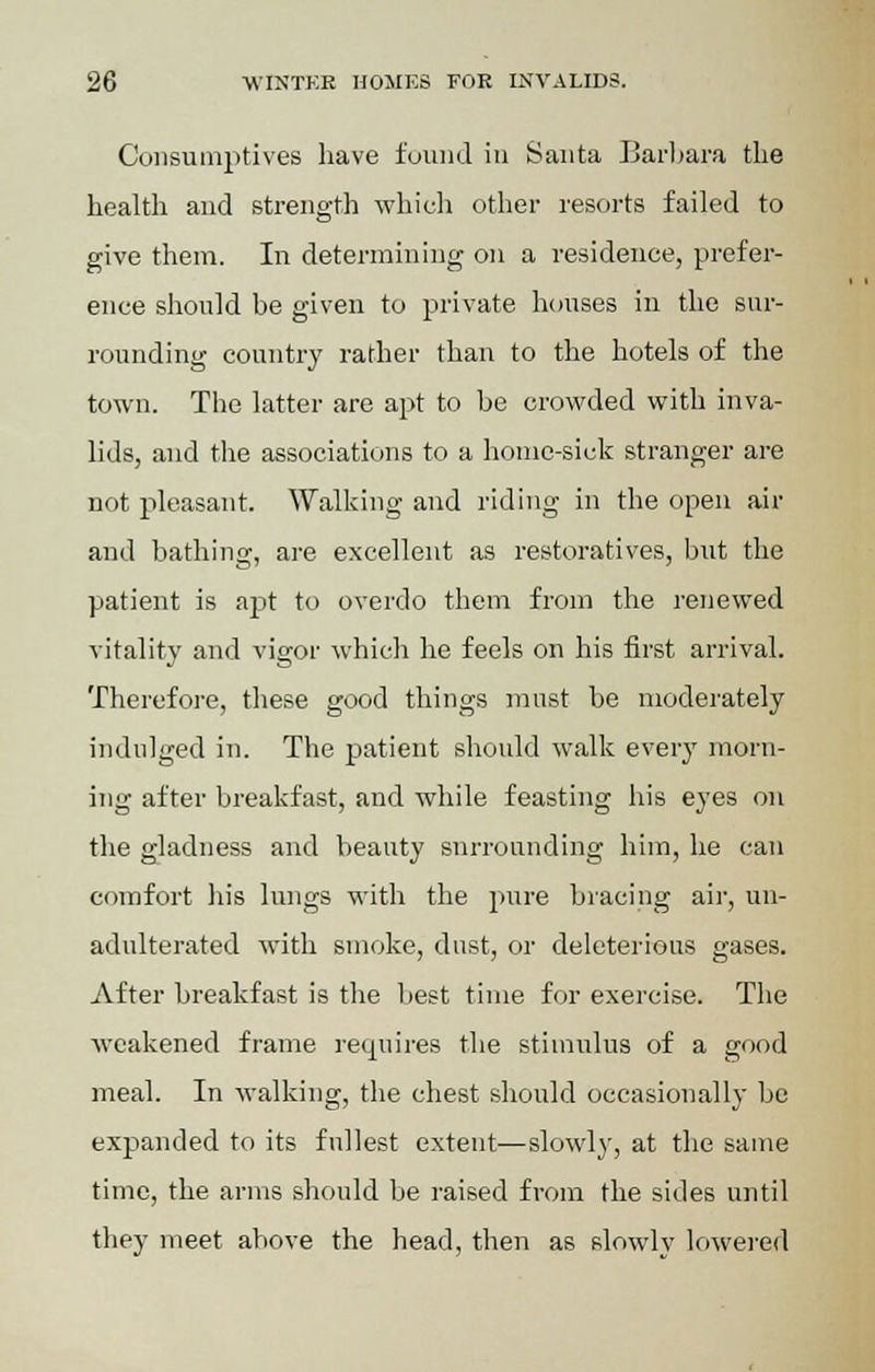 Consumptives have found in Santa Barbara the health and strength which other resorts failed to give them. In determining on a residence, prefer- ence should be given to private houses in the sur- rounding country rather than to the hotels of the town. The latter are apt to be crowded with inva- lids, and the associations to a home-sick stranger are not pleasant. Walking and riding in the open air and bathing, are excellent as restoratives, but the patient is apt to overdo them from the renewed vitality and vigor which he feels on his first arrival. Therefore, these good things must be moderately indulged in. The patient should walk every morn- ing after breakfast, and while feasting his eyes on the gladness and beauty snrrounding him, he can comfort his lungs with the pure bracing air, un- adulterated with smoke, dust, or deleterious gases. After breakfast is the best time for exercise. The weakened frame requires the stimulus of a good meal. In walking, the chest should occasionally be expanded to its fullest extent—slowly, at the same time, the arms should be raised from the sides until they meet above the head, then as slowly lowered