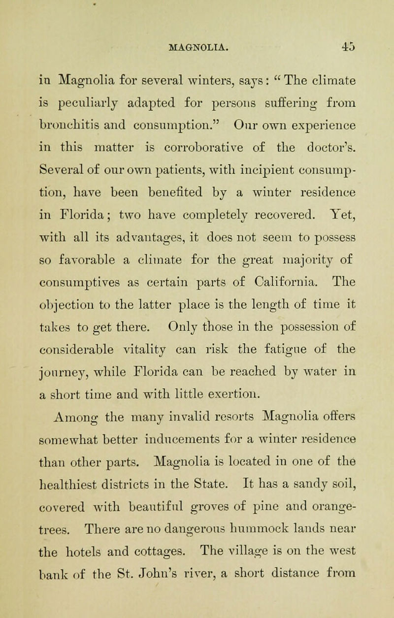 in Magnolia for several winters, says:  The climate is peculiarly adapted for persons suffering from bronchitis and consumption. Our own experience in this matter is corroborative of the doctor's. Several of our own patients, with incipient consump- tion, have been benefited by a winter residence in Florida; two have completely recovered. Yet, with all its advantages, it does not seem to possess so favorable a climate for the great majority of consumptives as certain parts of California. The objection to the latter place is the length of time it takes to get there. Only those in the possession of considerable vitality can risk the fatigue of the jonrney, while Florida can be reached by water in a short time and with little exertion. Among the many invalid resorts Magnolia offers somewhat better inducements for a winter residence than other parts. Magnolia is located in one of the healthiest districts in the State. It has a sandy soil, covered with beautiful groves of pine and orange- trees. There are no dangerous hummock lands near the hotels and cottages. The village is on the west bank of the St. John's river, a short distance from