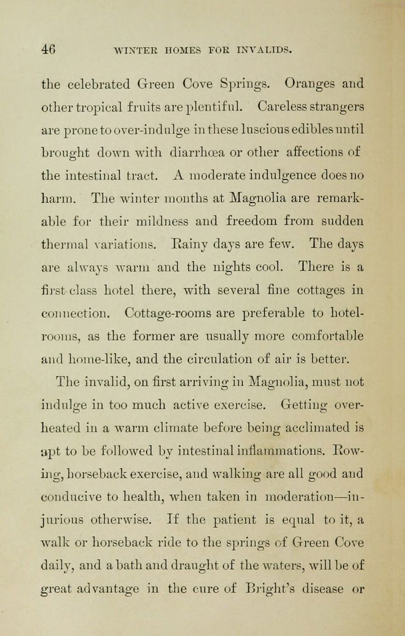 the celebrated Green Cove Springs. Oranges and other tropical fruits are plentiful. Careless strangers are prone to over-indulge in these luscious edibles until brought down with diarrhoea or other affections of the intestinal tract. A moderate indulgence does no harm. The winter months at Magnolia are remark- able for their mildness and freedom from sudden thermal variations. Iiainy days are few. The days are always warm and the nights cool. There is a first-class hotel there, with several fine cottages in connection. Cottage-rooms are preferable to hotel- rooms, as the former are usually more comfortable and home-like, and the circulation of air is better. The invalid, on first arriving in Magnolia, must not indulge in too much active exercise. Getting over- heated in a warm climate before being acclimated is apt to be followed by intestinal inflammations. Row- ing, horseback exercise, and walking are all good and conducive to health, when taken in moderation—in- jurious otherwise. If the patient is equal to it, a walk or horseback ride to the springs of Green Cove daily, and a bath and draught of the waters, will be of great advantage in the cure of Bright's disease or