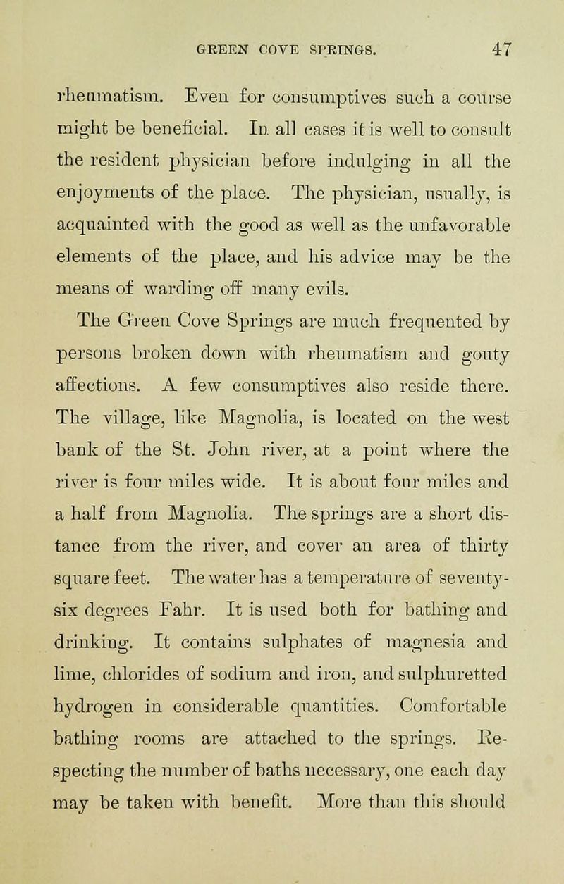 rheumatism. Even for consumptives such a course might be beneficial. In all cases it is well to consult the resident physician before indulging in all the enjoyments of the place. The physician, usually, is acquainted with the good as well as the unfavorable elements of the place, and his advice may be the means of warding off many evils. The Green Cove Springs are much frequented by persons broken down with rheumatism and gouty affections. A few consumptives also reside there. The village, like Magnolia, is located on the west bank of the St. John river, at a point where the river is four miles wide. It is about four miles and a half from Magnolia. The springs are a short dis- tance from the river, and cover an area of thirty square feet. The water has a temperature of seventy- six degrees Fahr. It is used both for bathincr and drinking. It contains sulphates of magnesia and lime, chlorides of sodium and iron, and sulphuretted hydrogen in considerable quantities. Comfortable bathing rooms are attached to the springs. Re- specting the number of baths necessary, one each day may be taken with benefit. More than this should