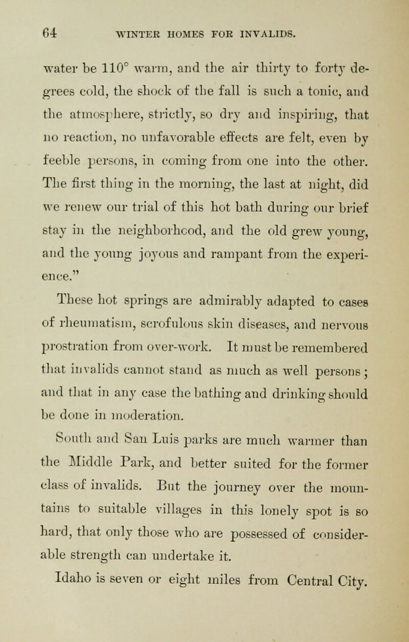 water be 110° warm, and the air thirty to forty de- grees cold, the shock of the fall is such a tonic, and the atmosphere, strictly, so dry and inspiring, that no reaction, no unfavorable effects are felt, even by feeble persons, in coming from one into the other. The first thing in the morning, the last at night, did we renew our trial of this hot bath during our brief stay in the neighborhood, and the old grew young, and the young joyous and rampant from the experi- ence. These hot springs are admirably adapted to cases of rheumatism, scrofulous skin diseases, and nervous prostration from over-work. It must be remembered that invalids cannot stand as much as well persons; and that in any case the bathing and drinking should be done in moderation. South and San Luis parks are much warmer than the Middle Park, and better suited for the former class of invalids. But the journey over the moun- tains to suitable villages in this lonely spot is so hard, that only those who are possessed of consider- able strength can undertake it. Idaho is seven or eight miles from Central City.