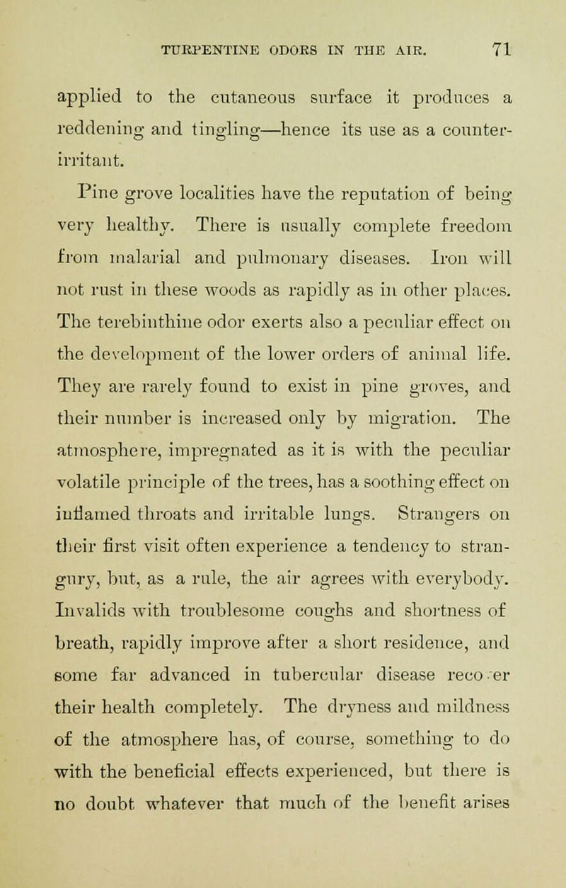applied to the cutaneous surface it produces a reddening and tingling—hence its use as a counter- irritant. Pine grove localities have the reputation of being very healthy. There is usually complete freedom from malarial and pulmonary diseases. Iron will not rust in these woods as rapidly as in other places. The terebinthine odor exerts also a peculiar effect on the development of the lower orders of animal life. They are rarely found to exist in pine groves, and their number is increased only by migration. The atmosphere, impregnated as it is with the peculiar volatile principle of the trees, has a soothing effect on inflamed throats and irritable lungs. Strangers on their first visit often experience a tendency to stran- gury, but, as a rule, the air agrees with everybody. Invalids with troublesome coughs and shortness of breath, rapidly improve after a short residence, and some far advanced in tubercular disease reco-er their health completely. The dryness and mildness of the atmosphere has, of course, something to do with the beneficial effects experienced, but there is no doubt whatever that much of the benefit arises