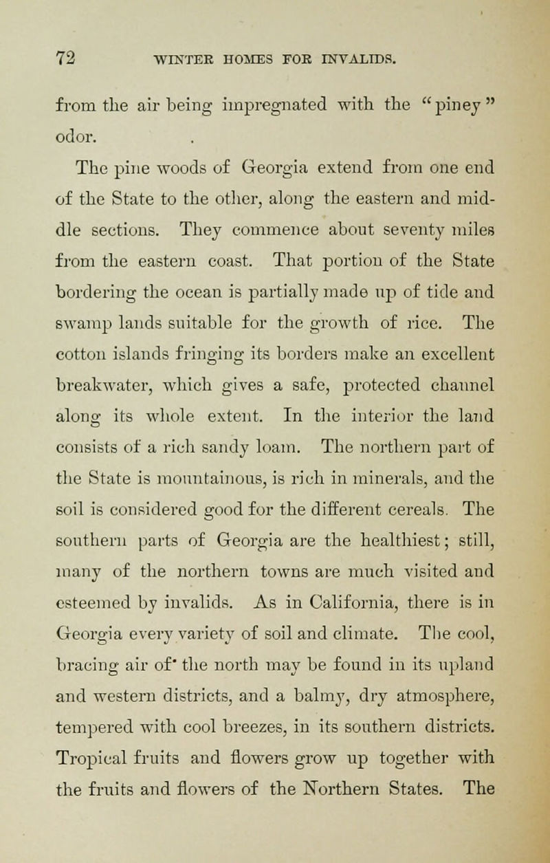 from the air being impregnated with the  piney  odor. The pine woods of Georgia extend from one end of the State to the other, along the eastern and mid- dle sections. They commence about seventy miles from the eastern coast. That portion of the State bordering the ocean is partially made up of tide and swamp lands suitable for the growth of rice. The cotton islands fringing its borders make an excellent breakwater, which gives a safe, protected channel along its whole extent. In the interior the land consists of a rich sandy loam. The northern part of the State is mountainous, is rich in minerals, and the soil is considered good for the different cereals. The southern parts of Georgia are the healthiest; still, many of the northern towns are much visited and esteemed by invalids. As in California, there is in Georgia every variety of soil and climate. The cool, bracing air of' the north may be found in its upland and western districts, and a balmy, dry atmosphere, tempered with cool breezes, in its southern districts. Tropical fruits and flowers grow up together with the fruits and flowers of the Northern States. The