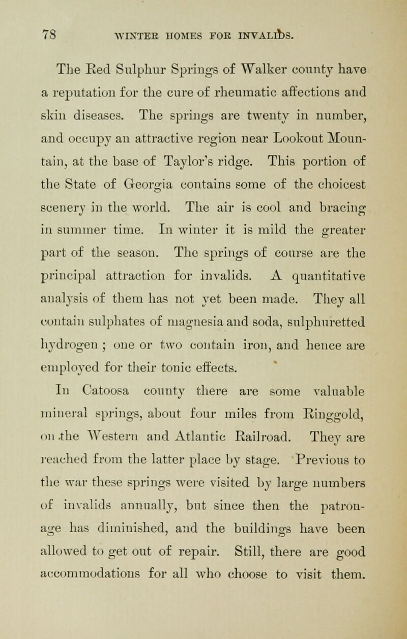 The Bed Sulphur Springs of Walker county have a reputation for the cure of rheumatic affections and skin diseases. The springs are twenty in number, and occupy an attractive region near Lookout Moun- tain, at the base of Taylor's ridge. This portion of the State of Georgia contains some of the choicest scenery in the world. The air is cool and bracing in summer time. In winter it is mild the greater part of the season. The springs of course are the principal attraction for invalids. A quantitative analysis of them has not yet been made. They all contain sulphates of magnesia and soda, sulphuretted hydrogen ; one or two contain iron, and hence are employed for their tonic effects. In Catoosa county there are some valuable mineral springs, about four miles from Einggold, on .the Western and Atlantic Railroad. They are reached from the latter place by stage. Previous to the war these springs were visited by large numbers of invalids annually, but since then the patron- age has diminished, and the buildings have been allowed to get out of repair. Still, there are good accommodations for all who choose to visit them.