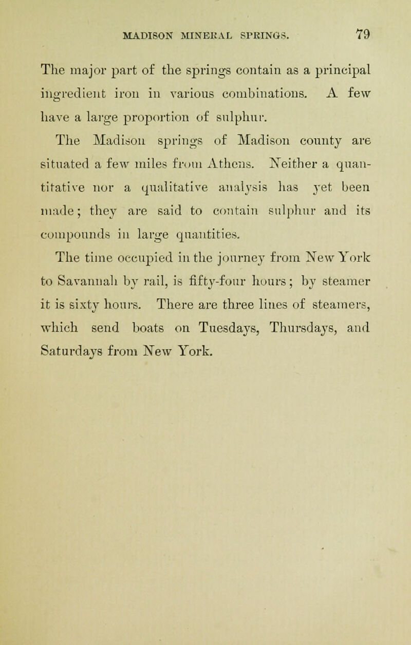 The major part of the springs contain as a principal ingredient iron in various combinations. A few have a large proportion of sulphur. The Madison springs of Madison county are situated a few miles from Athens. Neither a quan- titative nor a qualitative analysis has yet been made; they are said to contain sulphur and its compounds in large quantities. The time occupied in the journey from New York to Savannah by rail, is fifty-four hours; by steamer it is sixty hours. There are three lines of steamers, which send boats on Tuesdays, Thursdays, and Saturdays from New York.