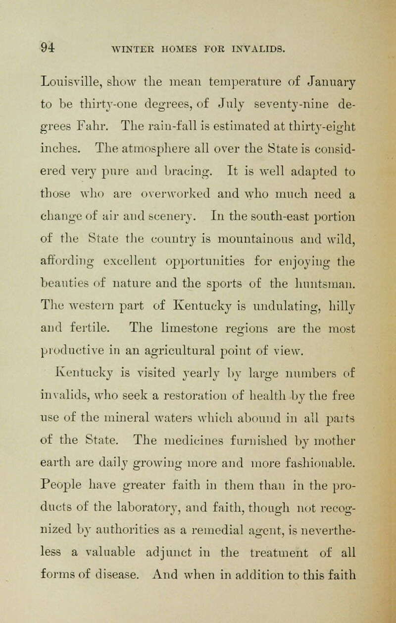 Louisville, show the mean temperature of January to be thirty-one degrees, of July seventy-nine de- grees Fahr. The rain-fall is estimated at thirty-eight inches. The atmosphere all over the State is consid- ered very pure and bracing. It is well adapted to those who are overworked and who much need a change of air and scenery. In the south-east portion of the State the country is mountainous and wild, affording excellent opportunities for enjoying the beauties of nature and the sports of the huntsman. The western part of Kentucky is undulating, hilly and fertile. The limestone regions are the most productive in an agricultural point of view. Kentucky is visited yearly by large numbers of invalids, who seek a restoration of health by the free use of the mineral waters which abound in all paits of the State. The medicines furnished by mother earth are daily growing more and more fashionable. People have greater faith in them than in the pro- ducts of the laboratory, and faith, though not recog- nized by authorities as a remedial agent, is neverthe- less a valuable adjunct in the treatment of all forms of disease. And when in addition to this faith