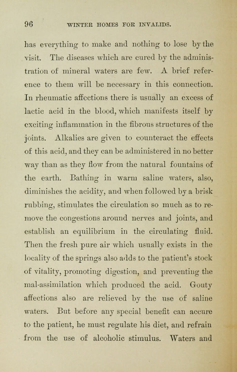 has everything to make and nothing to lose by the visit. The diseases which are cured by the adminis- tration of mineral waters are few. A brief refer- ence to them will be necessary in this connection. In rheumatic affections there is usually an excess of lactic acid in the blood, which manifests itself by exciting inflammation in the fibrous structures of the joints. Alkalies are given to counteract the effects of this acid, and they can be administered in no better way than as they flow from the natural fountains of the earth. Bathing in warm saline waters, also, diminishes the acidity, and when followed by a brisk rubbing, stimulates the circulation so much as to re- move the congestions around nerves and joints, and establish an equilibrium in the circulating fluid. Then the fresh pure air which usually exists in the locality of the springs also adds to the patient's stock of vitality, promoting digestion, and preventing the mal-assimilation which produced the acid. Gouty affections also are relieved by the use of saline waters. But before any special benefit can accure to the patient, he must regulate his diet, and refrain from the use of alcoholic stimulus. Waters and