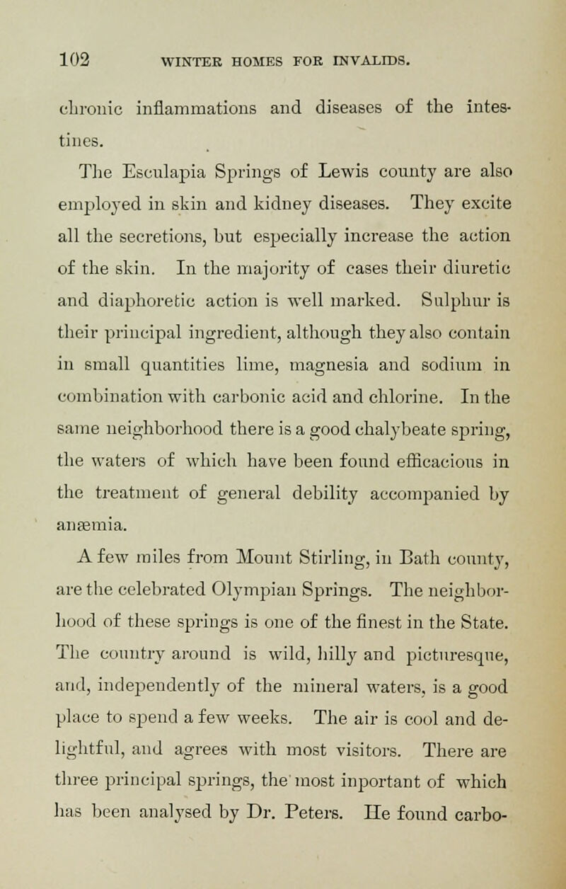 chronic inflammations and diseases of the intes- tines. The Esculapia Springs of Lewis county are also employed in skin and kidney diseases. They excite all the secretions, hut especially increase the action of the skin. In the majority of cases their diuretic and diaphoretic action is well marked. Sulphur is their principal ingredient, although they also contain in small quantities lime, magnesia and sodium in combination with carbonic acid and chlorine. In the same neighborhood there is a good chalybeate spring, the waters of which have been found efficacious in the treatment of general debility accompanied by anaemia. A few miles from Mount Stirling, in Bath county, are the celebrated Olympian Springs. The neighbor- hood of these springs is one of the finest in the State. The country around is wild, hilly and picturesque, and, independently of the mineral waters, is a good place to spend a few weeks. The air is cool and de- lightful, and agrees with most visitors. There are three principal springs, the'most inportant of which has been analysed by Dr. Peters. He found carbo-