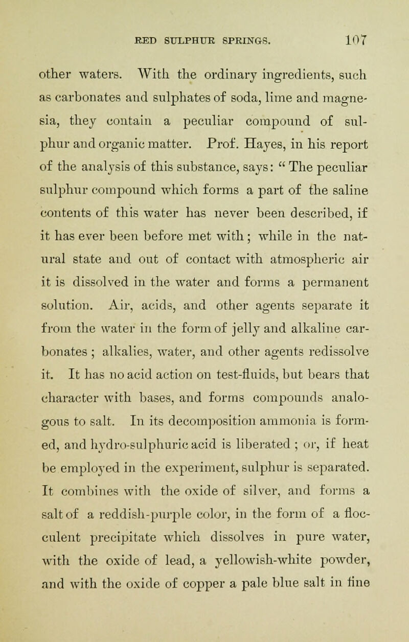 other waters. With the ordinary ingredients, such as carbonates and sulphates of soda, lime and magne- sia, they contain a peculiar compound of sul- phur and organic matter. Prof. Hayes, in his report of the analysis of this substance, says:  The peculiar sulphur compound which forms a part of the saline contents of this water has never been described, if it has ever been before met with; while in the nat- ural state and out of contact with atmospheric air it is dissolved in the water and forms a permanent solution. Air, acids, and other agents separate it from the water in the form of jelly and alkaline car- bonates ; alkalies, water, and other agents redissolve it. It has no acid action on test-fluids, but bears that character with bases, and forms compounds analo- gous to salt. In its decomposition ammonia is form- ed, and hydro-sulphuric acid is liberated ; or, if heat be employed in the experiment, sulphur is separated. It combines with the oxide of silver, and forms a salt of a reddish-purple color, in the form of a floc- culent precipitate which dissolves in pure water, with the oxide of lead, a yellowish-white powder, and with the oxide of copper a pale blue salt in fine