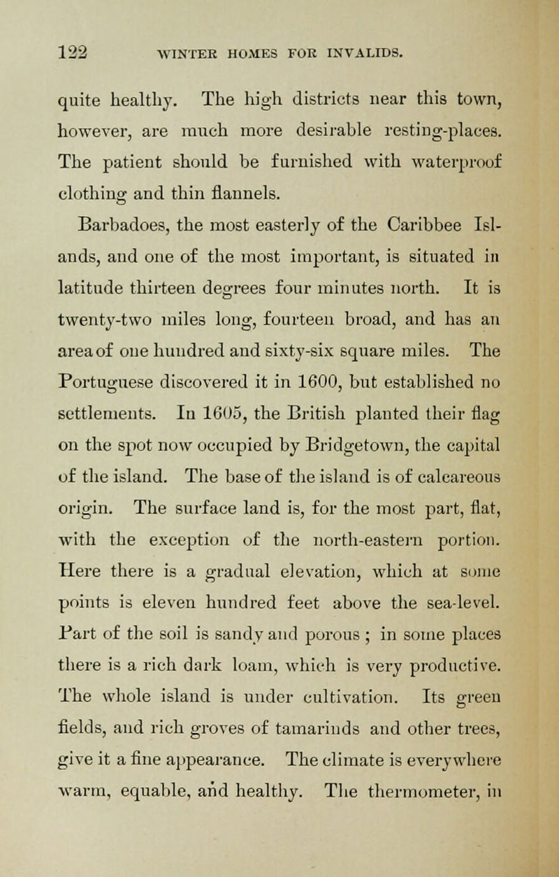 quite healthy. The high districts near this town, however, are ranch more desirable resting-places. The patient should be furnished with waterproof clothing and thin flannels. Barbadoes, the most easterly of the Caribbee Isl- ands, and one of the most important, is situated in latitude thirteen degrees four minutes north. It is twenty-two miles long, fourteen broad, and has an area of one hundred and sixty-six square miles. The Portuguese discovered it in 1600, but established no settlements. Iu 1605, the British planted their flag on the spot now occupied by Bridgetown, the capital of the island. The base of the island is of calcareous origin. The surface land is, for the most part, flat, with the exception of the north-eastern portion. Here there is a gradual elevation, which at some points is eleven hundred feet above the sea-level. Bart of the soil is sandy and porous ; in some places there is a rich dark loam, which is very productive. The whole island is under cultivation. Its green fields, and rich groves of tamarinds and other trees, give it a fine appearance. The climate is everywhere warm, equable, and healthy. The thermometer, in