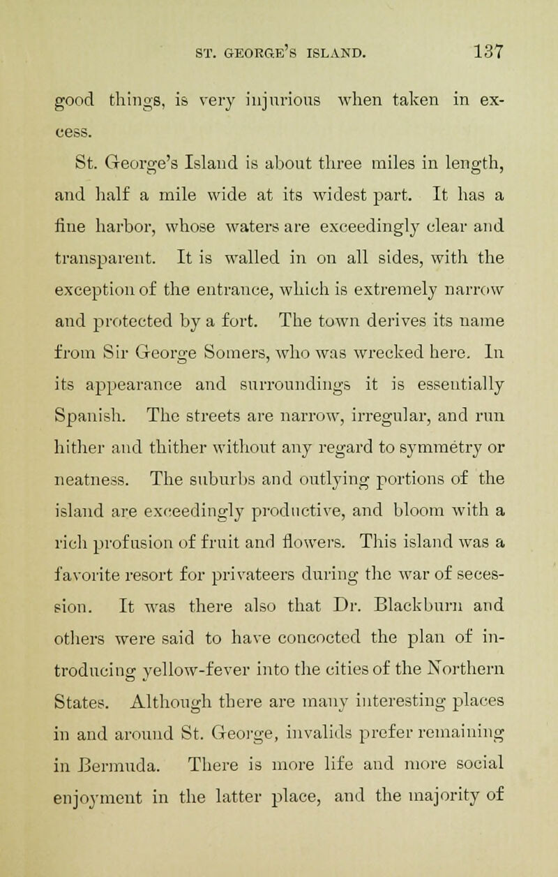 good things, is very injurious when taken in ex- cess. St. George's Island is about three miles in length, and half a mile wide at its widest part. It has a fine harbor, whose waters are exceedingly clear and transparent. It is walled in on all sides, with the exception of the entrance, which is extremely narrow and protected by a fort. The town derives its name from Sir George Somers, who was wrecked here. In its appearance and surroundings it is essentially Spanish. The streets are narrow, irregular, and run hither and thither without any regard to symmetry or neatness. The suburbs and outlying portions of the island are exceedingly productive, and bloom with a rich profusion of fruit anrl flowers. This island was a favorite resort for privateers during the war of seces- sion. It was there also that Dr. Blackburn and others were said to have concocted the plan of in- troducing yellow-fever into the cities of the Northern States. Although there are many interesting places in and around St. George, invalids prefer remaining in Bermuda. There is more life and more social enjoyment in the latter place, and the majority of