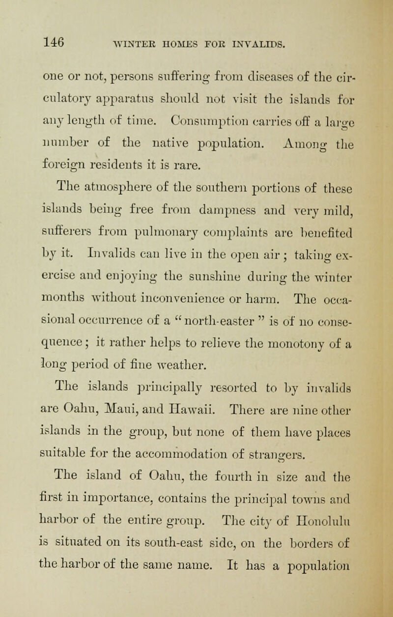 one or not, persons suffering from diseases of the cir- culatory apparatus should not visit the islands for any length of time. Consumption carries off a large number of the native population. Among the foreign residents it is rare. The atmosphere of the southern portions of these islands being free from dampness and very mild, sufferers from pulmonary complaints are benefited by it. Invalids can live in the open air ; taking ex- ercise and enjoying the sunshine during the winter months without inconvenience or harm. The occa- sional occurrence of a north-easter  is of no conse- quence ; it rather helps to relieve the monotony of a long period of fine weather. The islands principally resorted to by invalids are Oahn, Maui, and Hawaii. There are nine other islands in the group, but none of them have places suitable for the accommodation of strangers. The island of Oahu, the fourth in size and the first in importance, contains the principal towns and harbor of the entire group. The city of Honolulu is situated on its south-east side, on the borders of the harbor of the same name. It has a population