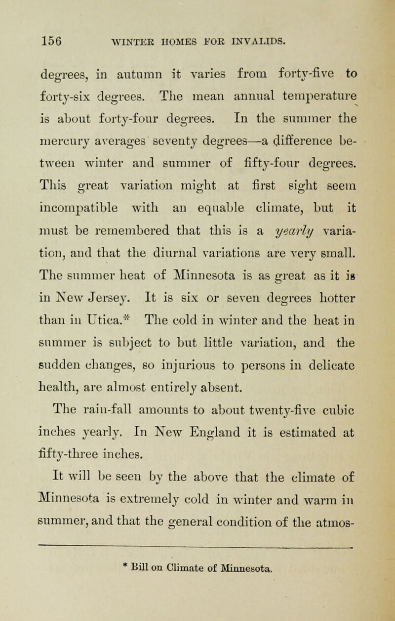 degrees, in autumn it varies from forty-five to forty-six degrees. The mean annual temperature is about forty-four degrees. In the summer the mercury averages seventy degrees—a difference be- tween winter and summer of fifty-four degrees. This great variation might at first sight seem incompatible with an equable climate, but it must be remembered that this is a yearly varia- tion, and that the diurnal variations are very small. The summer heat of Minnesota is as great as it is in New Jersey. It is six or seven degrees hotter than in Utica.* The cold in winter and the heat in summer is subject to but little variation, and the sudden changes, so injurious to persons in delicate health, are almost entirely absent. The rain-fall amounts to about twenty-five cubic inches yearly. In New England it is estimated at fifty-three inches. It will be seen by the above that the climate of Minnesota is extremely cold in winter and warm in summer, and that the general condition of the atmos- * Bill on Climate of Minnesota.