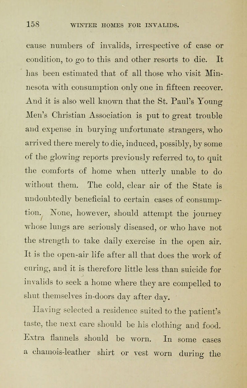 cause numbers of invalids, irrespective of case or condition, to go to this and other resorts to die. It has been estimated that of all those who visit Min- nesota with consumption only one in fifteen recover. And it is also well known that the St. Paul's Young Men's Christian Association is put to great trouble and expense in burying unfortunate strangers, who arrived there merely to die, induced, possibly, by some of the glowing reports previously referred to, to quit the comforts of home when utterly unable to do without them. The cold, clear air of the State is undoubtedly beneficial to certain cases of consump- tion. None, however, should attempt the journey whose lungs are seriously diseased, or who have not the strength to take daily exercise in the open air. It is the open-air life after all that does the work of curing, and it is therefore little less than suicide for invalids to seek a home where they are compelled to shut themselves in-doors day after day. Having selected a residence suited to the patient's taste, the next care should be his clothing and food. Extra flannels should be worn. In some cases a chamois-leather shirt or vest worn during the