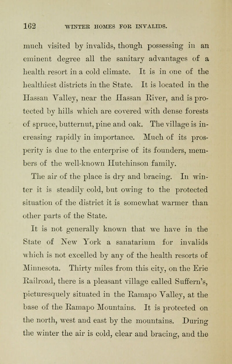 much visited by invalids, though possessing in an eminent degree all the sanitary advantages of a health resort in a cold climate. It is in one of the healthiest districts in the State. It is located in the Hassan Valley, near the Hassan River, and is pro- tected by hills which are covered with dense forests of spruce, butternut, pine and oak. The village is in- creasing rapidly in importance. Much of its pros- perity is due to the enterprise of its founders, mem- bers of the well-known Hutchinson family. The air of the place is dry and bracing. In win- ter it is steadily cold, but owing to the protected situation of the district it is somewhat warmer than other parts of the State. It is not generally known that we have in the State of New York a sanatarium for invalids which is not excelled by any of the health resorts of Minnesota. Thirty miles from this city, on the Erie Railroad, there is a pleasant village called Suffern's, picturesquely situated in the Ramapo Valley, at the base of the Ramapo Mountains. It is protected on the north, west and east by the mountains. During the winter the air is cold, clear and bracing, and the