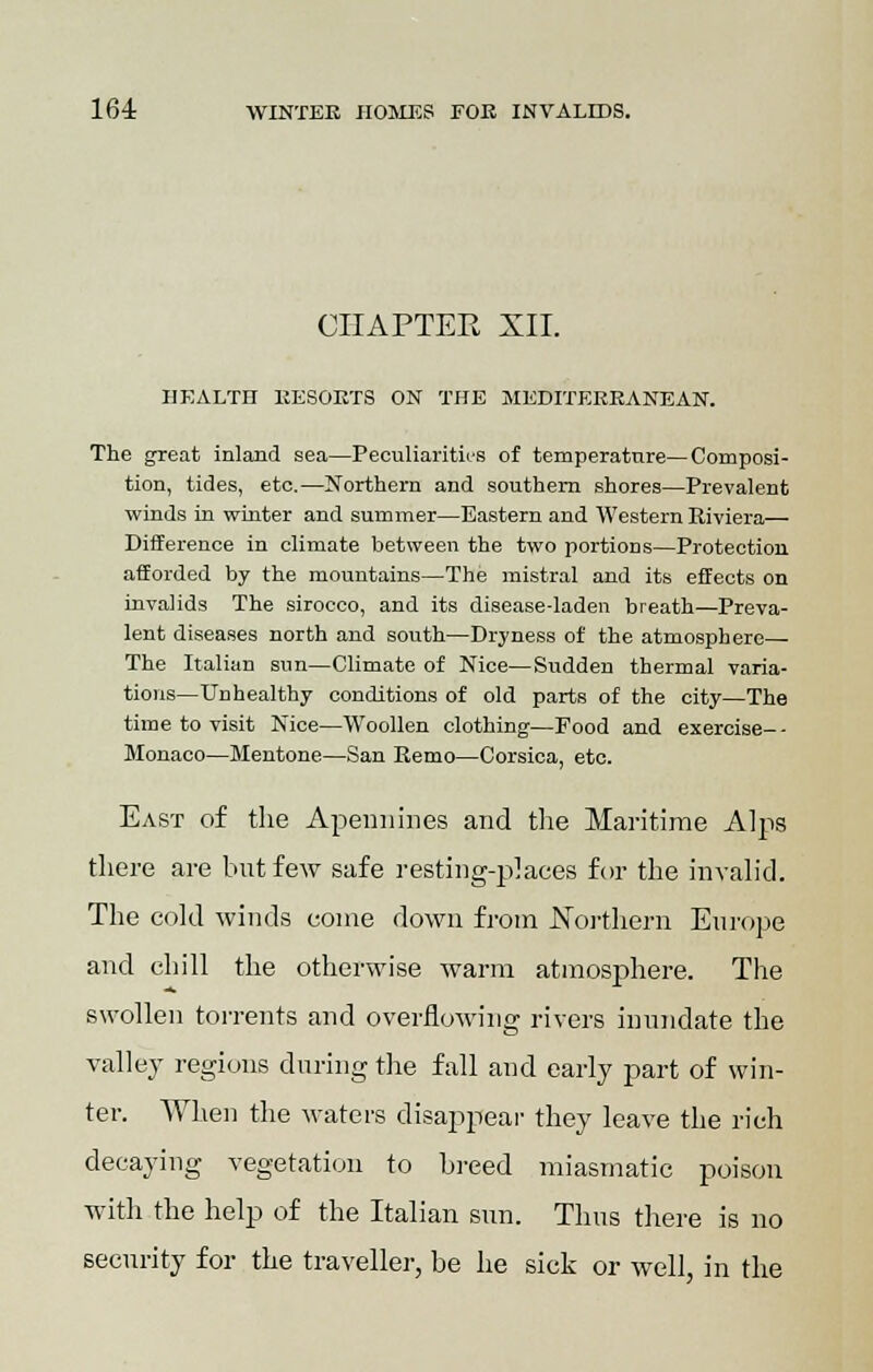 CHAPTER XII. HEALTH RESORTS ON THE MEDITERRANEAN. The great inland sea—Peculiarity's of temperature—Composi- tion, tides, etc.—Northern and southern shores—Prevalent winds in winter and summer—Eastern and Western Riviera— Difference in climate between the two portions—Protection afforded by the mountains—The mistral and its effects on invalids The sirocco, and its disease-laden breath—Preva- lent diseases north and south—Dryness of the atmosphere— The Italian sun—Climate of Nice—Sudden thermal varia- tions—Unhealthy conditions of old parts of the city—The time to visit Nice—Woollen clothing—Food and exercise-- Monaco—Mentone—San Kemo—Corsica, etc. East of the Apennines and the Maritime Alps there are but few safe resting-places for the invalid. The cold winds come down from Northern Europe and chill the otherwise warm atmosphere. The swollen torrents and overflowing rivers inundate the valley regions during the fall and early part of win- ter. When the waters disappear they leave the rich decaying vegetation to breed miasmatic poison with the help of the Italian sun. Thus there is no security for the traveller, be he sick or well, in the