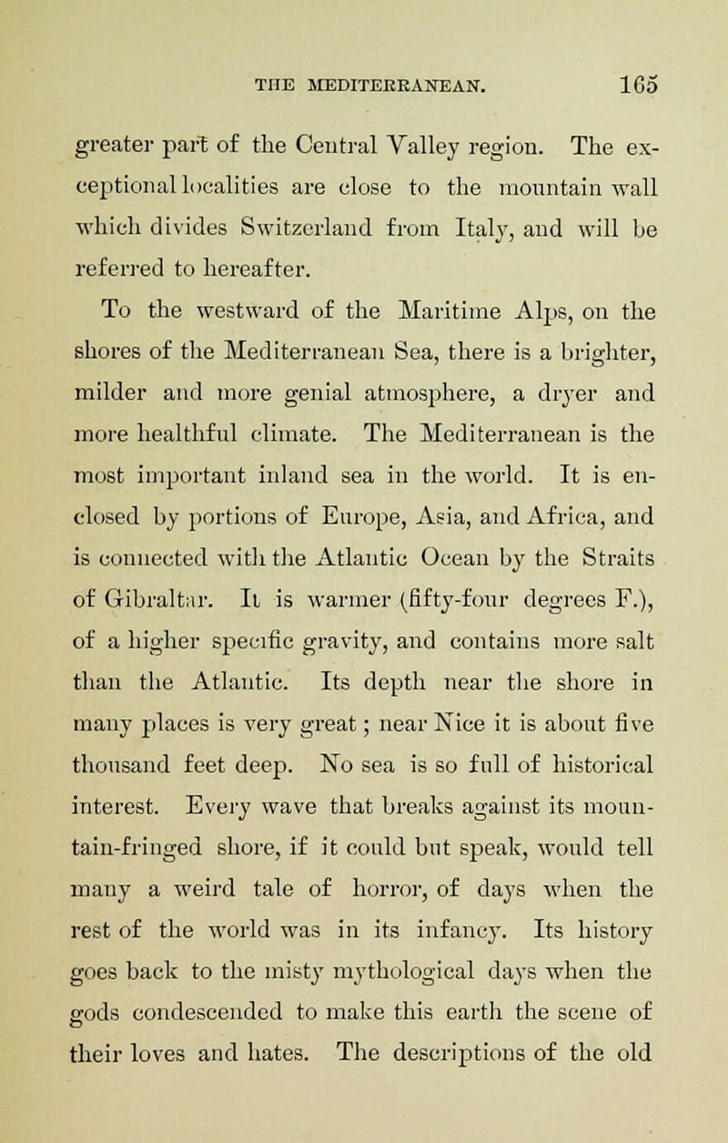 greater part of the Central Valley region. The ex- ceptional localities are close to the mountain wall which divides Switzerland from Italy, and will be referred to hereafter. To the westward of the Maritime Alps, on the shores of the Mediterranean Sea, there is a brighter, milder and more genial atmosphere, a dryer and more healthful climate. The Mediterranean is the most important inland sea in the world. It is en- closed by portions of Europe, Asia, and Africa, and is connected with the Atlantic Ocean by the Straits of Gibraltar. It is warmer (fifty-four degrees F.), of a higher specific gravity, and contains more salt than the Atlantic. Its depth near the shore in many places is very great; near Nice it is about five thousand feet deep. No sea is so full of historical interest. Every wave that breaks against its moun- tain-fringed shore, if it could but speak, would tell many a weird tale of horror, of days when the rest of the world was in its infancy. Its history goes back to the misty mythological days when the gods condescended to make this earth the scene of their loves and hates. The descriptions of the old