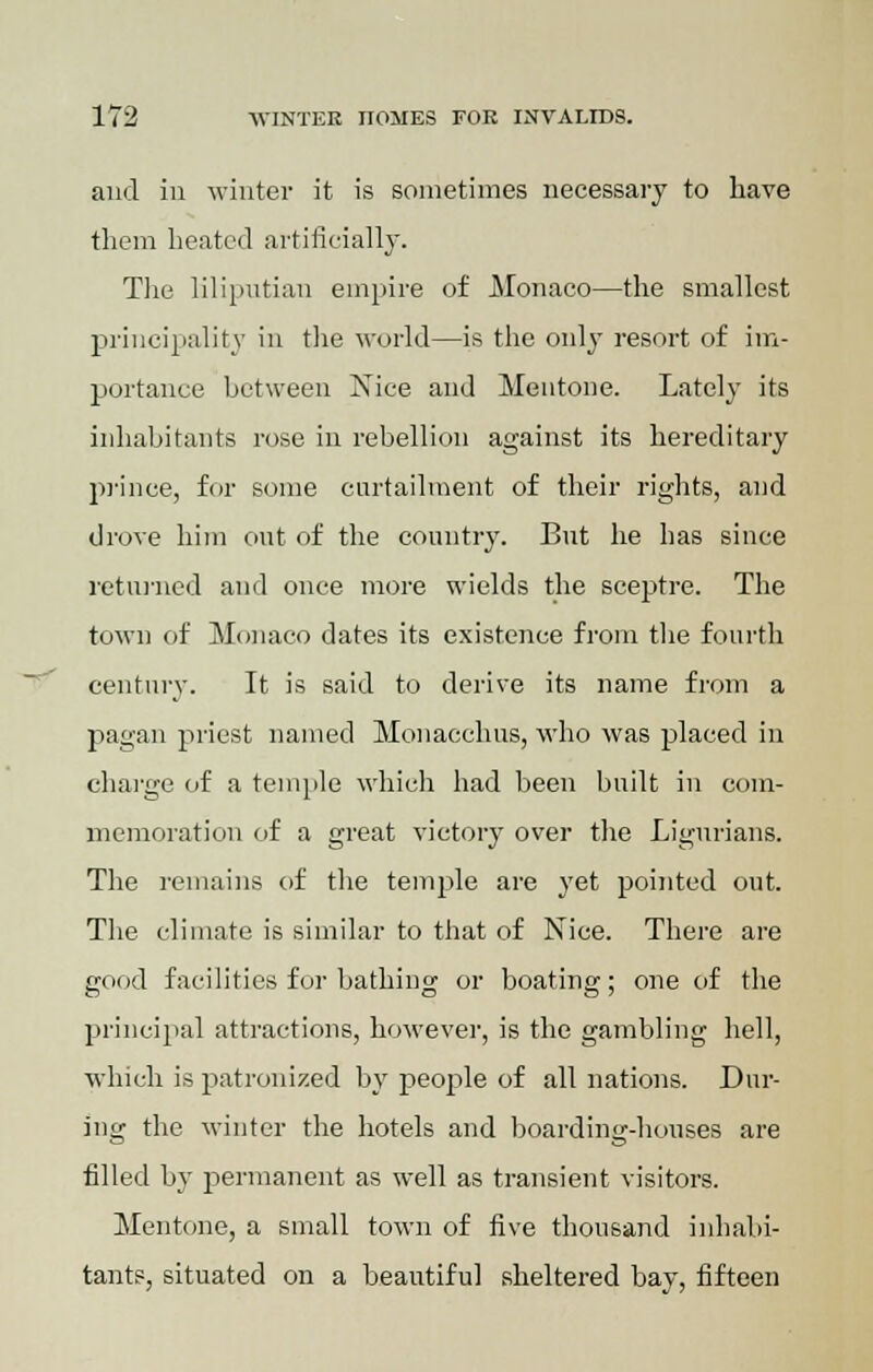 aud in winter it is sometimes necessary to have them heated artificially. The liliputian empire of Monaco—the smallest principality in the world—is the only resort of im- portance between Nice and Meutone. Lately its inhabitants rose in rebellion against its hereditary prince, for some curtailment of their rights, and drove him out of the country. But he has since returned and once more wields the sceptre. The town of Monaco dates its existence from the fourth century. It is said to derive its name from a pagan priest named Monacchus, who was placed in charge of a temple which had been built in com- memoration of a great victory over the Ligurians. The remains of the temple are yet pointed out. The climate is similar to that of Nice. There are good facilities for bathing or boating; one of the principal attractions, however, is the gambling hell, which is patronized by people of all nations. Dur- ing the winter the hotels and boarding-houses are filled by permanent as well as transient visitors. Mentone, a small town of five thousand inhabi- tant?, situated on a beautiful sheltered bay, fifteen