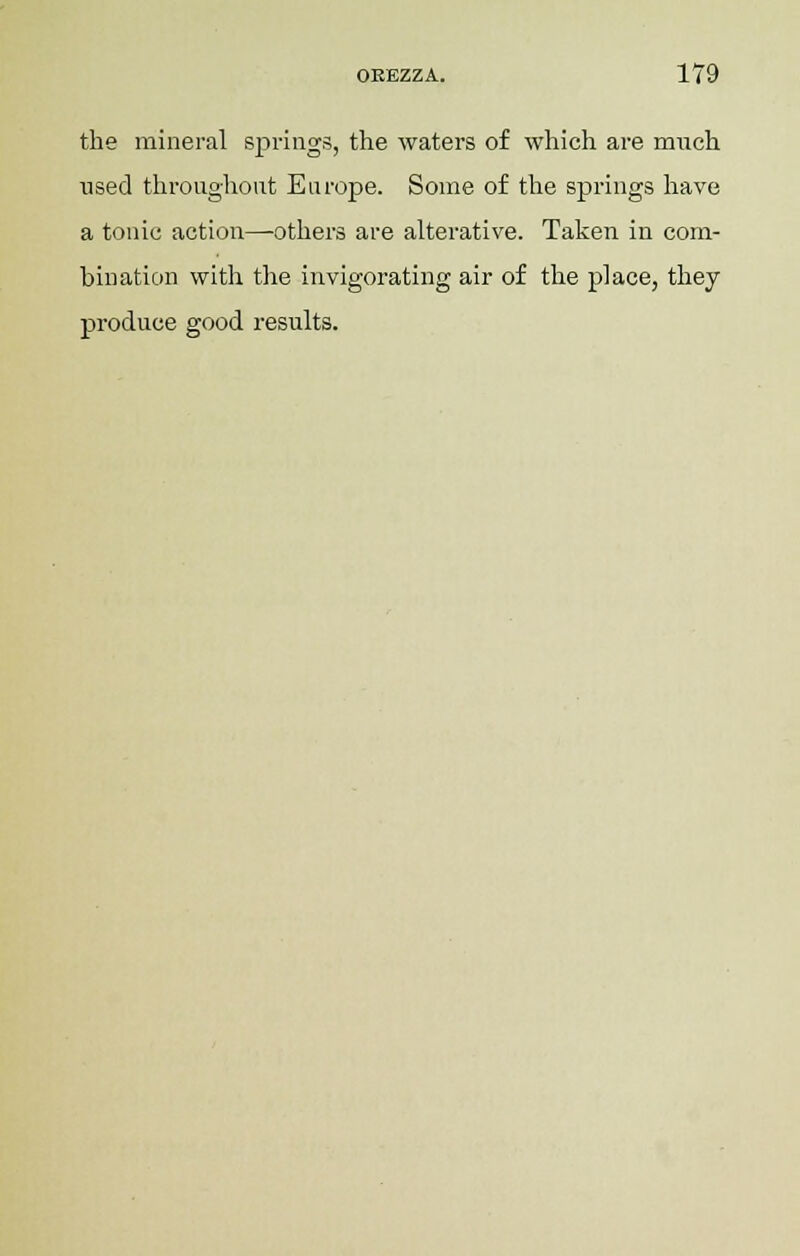 the mineral springs, the waters of which are much used throughout Europe. Some of the springs have a tonic action—others are alterative. Taken in com- bination with the invigorating air of the place, they produce good results.