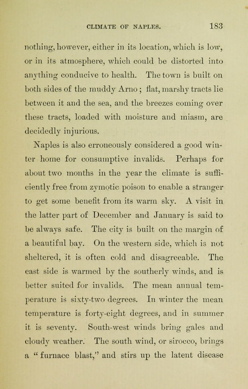 nothing, however, either in its location, which is low, or in its atmosphere, which could be distorted into anything conducive to health. The town is built on both sides of the muddy Arno ; flat, marshy tracts lie between it and the sea, and the breezes coming over these tracts, loaded with moisture and miasm, are decidedly injurious. Naples is also erroneously considered a good whi- ter home for consumptive invalids. Perhaps for about two months in the year the climate is suffi- ciently free from zymotic poison to enable a stranger to get some benefit from its warm sky. A visit in the latter part of December and January is said to be always safe. The city is built on the margin of a beautiful bay. On the western side, which is not sheltered, it is often cold and disagreeable. The east side is warmed by the southerly winds, and is better suited for invalids. The mean annual tem- perature is sixty-two degrees. In winter the mean temperature is forty-eight degrees, and in summer it is seventy. South-west winds bring gales and cloudy weather. The south wind, or sirocco, brings a  furnace blast, and stirs up the latent disease