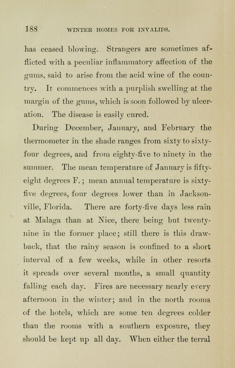 has ceased blowing. Strangers are sometimes af- flicted with a peculiar inflammatory affection of the gums, said to arise from the acid wine of the coun- try. It commences with a purplish swelling at the margin of the gums, which is soon followed by ulcer- ation. The disease is easily cured. During December, January, and February the thermometer in the shade ranges from sixty to sixty- four degrees, and from eighty-five to ninety in the summer. The mean temperature of January is fifty- eight degrees F.; mean annual temperature is sixty- five degrees, four degrees lower than in Jackson- ville, Florida. There are forty-five days less rain at Malaga than at Nice, there being but twenty- nine in the former place; still there is this draw- back, that the rainy season is confined to a short interval of a few weeks, while in other resorts it spreads over several months, a small quantity falling each day. Fires are necessary nearly every afternoon in the winter; and in the north rooms of the hotels, which are some ten degrees colder than the rooms with a southern exposure, they should be kept up all day. When either the terral