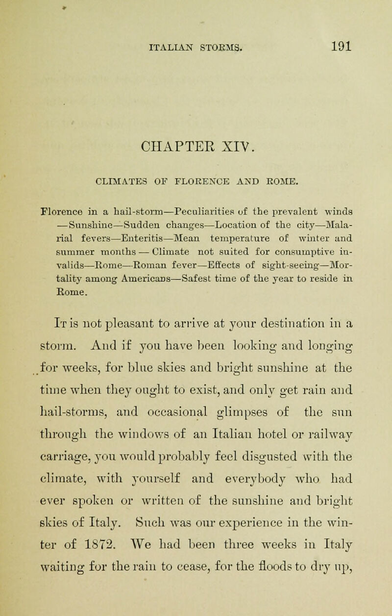 CHAPTER XIV. CLIMATES OF FLORENCE AND ROME. Florence in a hail-storm—Peculiarities of the prevalent winds —Sunshine—Sudden changes—Location of the city—Mala- rial fevers—Enteritis—Mean temperature of whiter and summer months — Climate not suited for consumptive in- valids—Rome—Roman fever—Effects of sight-seeing—Mor- tality among Americans—Safest time of the year to reside in Rome. It is not pleasant to arrive at your destination in a storm. And if you have been looking and longing for weeks, for blue skies and bright sunshine at the time when they ought to exist, and only get rain and hail-storms, and occasional glimpses of the sun through the windows of an Italian hotel or railway carriage, you would probably feel disgusted with the climate, with yourself and everybody who had ever spoken or written of the sunshine and bright skies of Italy. Such was our experience in the win- ter of 1872. We had been three weeks in Italy waiting for the rain to cease, for the floods to dry up,