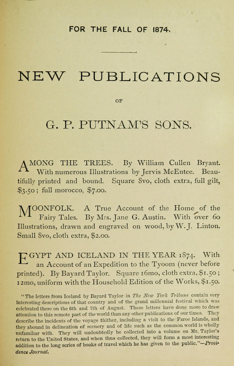 FOR THE FALL OF 1874. NEW PUBLICATIONS OP G. P. PUTNAM'S SONS. AMONG THE TREES. By William Cullen Bryant. With numerous Illustrations by Jervis McEntee. Beau- tifully printed and bound. Square Svo, cloth extra, full gilt, $3.50 ; full morocco, $7.00. TV/TOONFOLK. A True Account of the Home of the *■**■ Fairy Tales. By Mrs. Jane G. Austin. With over 60 Illustrations, drawn and engraved on wood, by W.J. Linton. Small Svo, cloth extra, $3.00. T7GYPT AND ICELAND IN THE YEAR 1874. With ■*-* an Account of an Expedition to the Tyoom (never before printed). By Bayard Taylor. Square i6mo, cloth extra, $1.50 ; l2mo, uniform with the Household Edition of the Works, $1.50.  The letters from Iceland by Bayard Taylor in The New TorJc Tribune contain very interesting descriptions of that country and of the grand millennial festival which was celebrated there on the 6th and 7th of August. These letters have done more to draw attention to this remote part of the world than any other publications of our times. They describe the incidents of the voyage thither, including a visit to the Faroe Islands, and they abound in delineation of scenery and of life such as the common world is wholly unfamiliar with. They will undoubtedly be collected into a volume on Mr. Taylor's return to the United States, and when thus collected, they will form a most interesting addition to the long series of books of travel which he has given to the public. -Prow dence Journal.