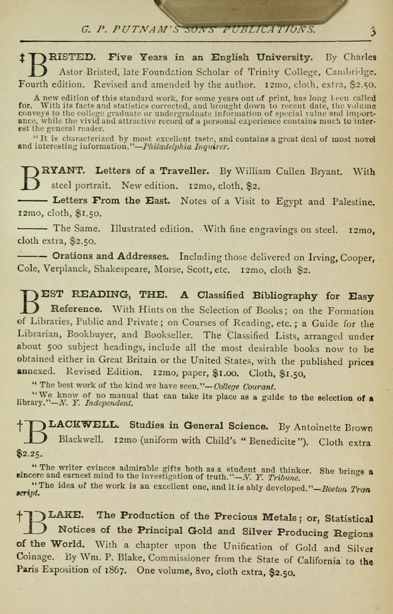 G. P. PUTNAM-S SUNS tlUWUJTJbtfS. 3 $T\RISTED. Five Years in an English University. By Charles _L) Astor Bristed, late Foundr.tion Scholar of Trinity College, Cambridge Fourth edition. Revised and amended by the author. I2mo, cloth, extra, S2.50. A new edition of this standard work, for some years out of print, has long teen called for. With its facts and statistics corrected, and brought down to recent date, the volume conveys to the college graduate or undergraduate information of special value and import* ance, while the vivid and attractive record of u personal experience contains much to inter- est the genera] reader. It is characterized by most excellent tasto, and contains a great deal of most novel and interesting information.1'—Philadelphia Inquirer. BRYANT. Letters of a Traveller. By William Cullen Bryant. With steel portrait. New edition. l2mo, cloth, $2. —— Letters From the East. Notes of a Visit to Egypt and Palestine. l2rao, cloth, $1.50. The Same. Illustrated edition. With fine engravings on steel. i2mo, cloth extra, $2.50. Orations and Addresses. Including those delivered on Irving, Cooper, Cole, Verplanck, Shakespeare, Morse, Scott, etc. l2mo, cloth $2. BEST READING, THE. A Classified Bibliography for Easy Reference. With Hints on the Selection of Books ; on the Formation of Libraries, Public and Private; on Courses of Reading, etc.; a Guide for the Librarian, Bookbuyer, and Bookseller. The Classified Lists, arranged under about 500 subject headings, include all the most desirable books now to be obtained either in Great Britain or the United States, with the published prices annexed. Revised Edition. i2mo, paper, $1.00. Cloth, $1.50,  The best work of the kind we have seen.—College Courant. ,.,. We know of no manual that can take its place as a galde to the selection of a library.—N. Y. Independent. tT3 LACE^ELL. Studies in General Science. By Antoinette Brown _l f Blackwell. i2mo (uniform with Child's  Benedicite ). Cloth extra $2.25.  The writer evinces admirable gifts both as a student and thinker. She brings a sincere and earnest mind to the investigation of truth.—.V. Y. Tribune. »■«,• » The idea of the work is an excellent one, and it is ably developed.—Boston Tran t~0LAKE- The Production of the Precious Metale; or, Statistical _1_) Notices of the Principal Gold and Silver Producing Regions of the World. With a chapter upon the Unification of Gold and Silver Coinage. By Wm. P. Blake, Commissioner from the State of California to tha Paris Exposition of 1867. One volume, 8vo, cloth extra, $2.50.