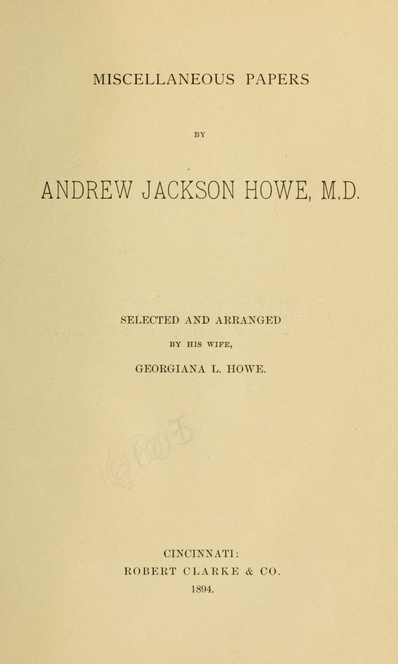 MISCELLANEOUS PAPERS BY ANDREW JACKSON HOWE, M.D. SELECTED AND ARRANGED BY HIS WIFE, GEORGIANA L. HOWE. CINCINNATI: ROBERT CLARKE & CO. 1894.