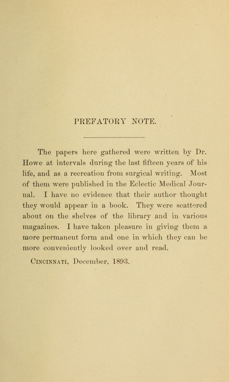 PREFATORY JSTOTE. The papers here gathered were written by Dr. Howe at intervals during the last fifteen years of his life, and as a recreation from surgical writing. Most of them were published in the Eclectic Medical Jour- nal. I have no evidence that their author thought they would appear in a book. They were scattered about on the shelves of the library and in various magazines. I have taken pleasure in giving them a more permanent form and one in which they can be more conveniently looked over and read. Cincinnati, December, 1893.