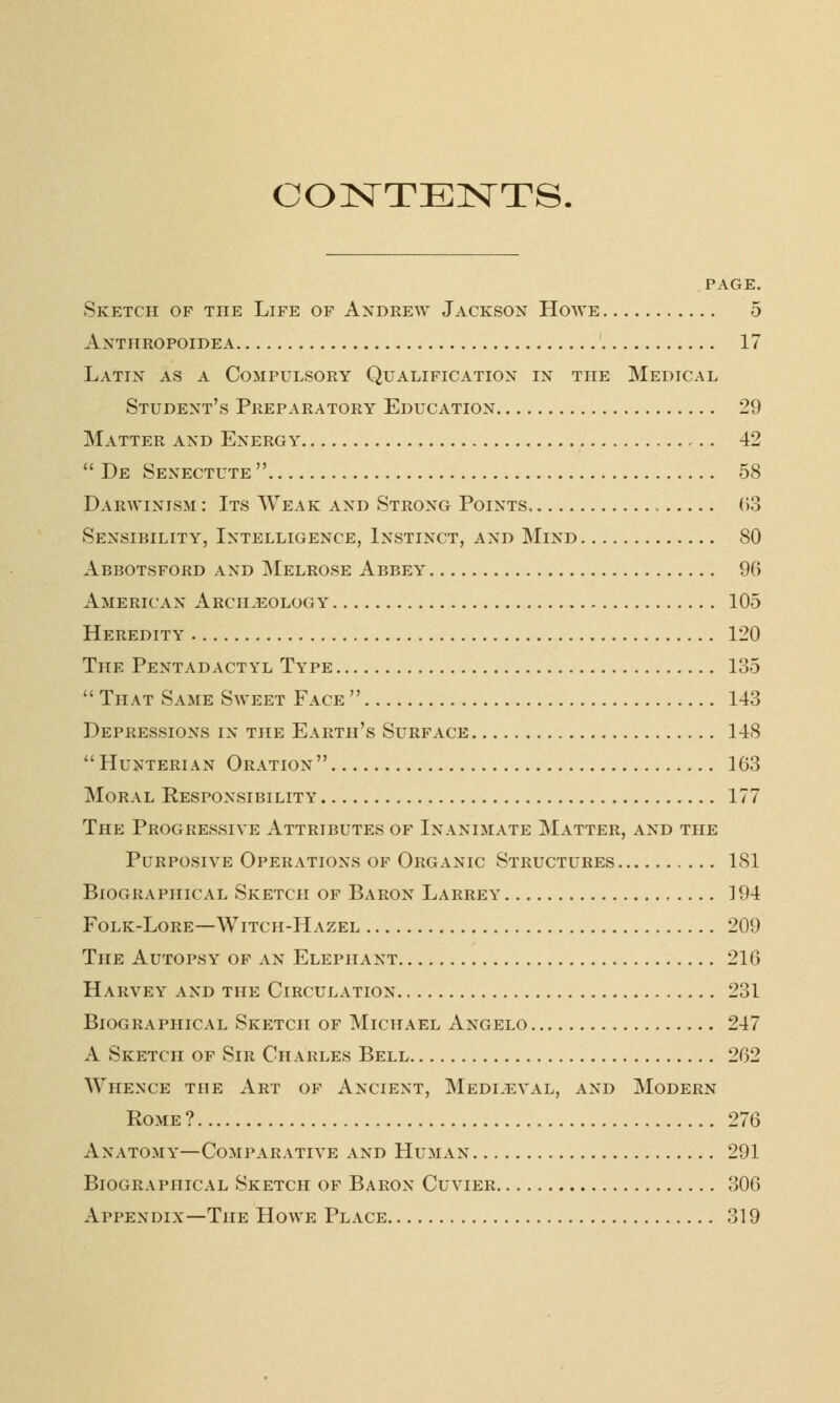 CONTENTS. PAGE. Sketch of the Life of Andrew Jackson Howe 5 Anthropoidea 17 Latin as a Compulsory Qualification in the Medical Student's Preparatory Education 29 Matter and Energy 42  De Senectute  58 Darwinism : Its Weak and Strong Points, , 63 Sensibility, Intelligence, Instinct, and Mind 80 Abbotsford and Melrose Abbey 96 American Arcileology 105 Heredity 120 The Pentadactyl Type 135  That Same Sweet Face  143 Depressions in the Earth's Surface 148  Hunterian Oration  163 Moral Responsibility 177 The Progressive Attributes of Inanimate Matter, and the Purposive Operations of Organic Structures 181 Biographical Sketch of Baron Larrey 194 Folk-Lore—Witch-Hazel 209 The Autopsy of an Elephant 216 Harvey and the Circulation 231 Biographical Sketch of Michael Angelo 247 A Sketch of Sir Charles Bell 262 Whence the Art of Ancient, Medleval, and Modern Rome ? 276 Anatomy—Comparative and Human 291 Biographical Sketch of Baron Cuvier 306 Appendix—The Howe Place 319