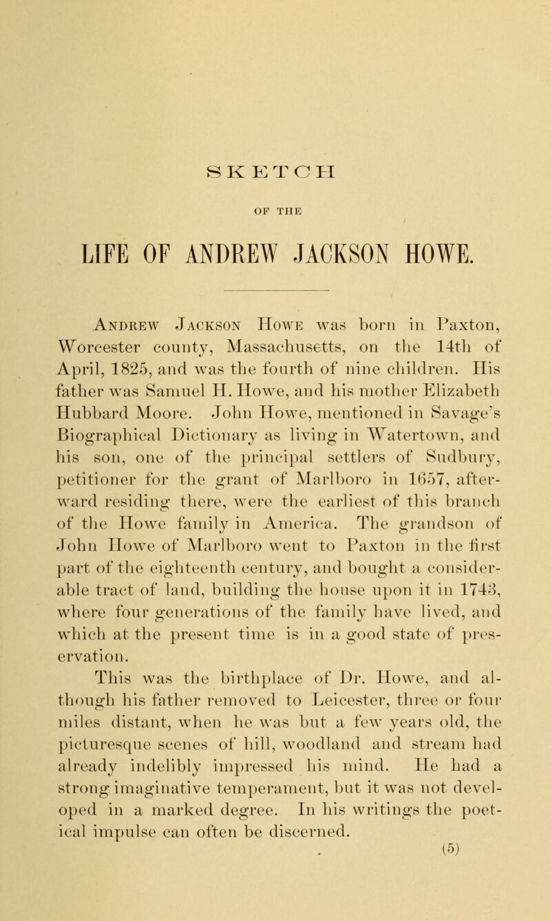 SKETCH LIFE OF ANDREW JACKSON HOWE. Andrew Jackson Howe was born in Paxton, Worcester county, Massachusetts, on the 14th of April, 1825, and was the fourth of nine children. His father was Samuel H. Howe, and his mother Elizabeth Hubbard Moore. John Howe, mentioned in Savage's Biographical Dictionary as living in Watertown, and his son, one of the principal settlers of Sudbury, petitioner for the grant of Marlboro in 1657, after- ward residing there, were the earliest of this branch of the Howe family in America. The grandson of John Howe of Marlboro went to Paxton in the first part of the eighteenth century, and bought a consider- able tract of land, building the house upon it in 1743, where four generations of the family have lived, and which at the present time is in a good state of pres- ervation. This was the birthplace of Dr. Howe, and al- though his father removed to Leicester, three or four miles distant, when he was but a few years old, the picturesque scenes of hill, woodland and stream had already indelibly impressed his mind. He had a strong imaginative temperament, but it was not devel- oped in a marked degree. In his writings the poet- ical impulse can often be discerned.