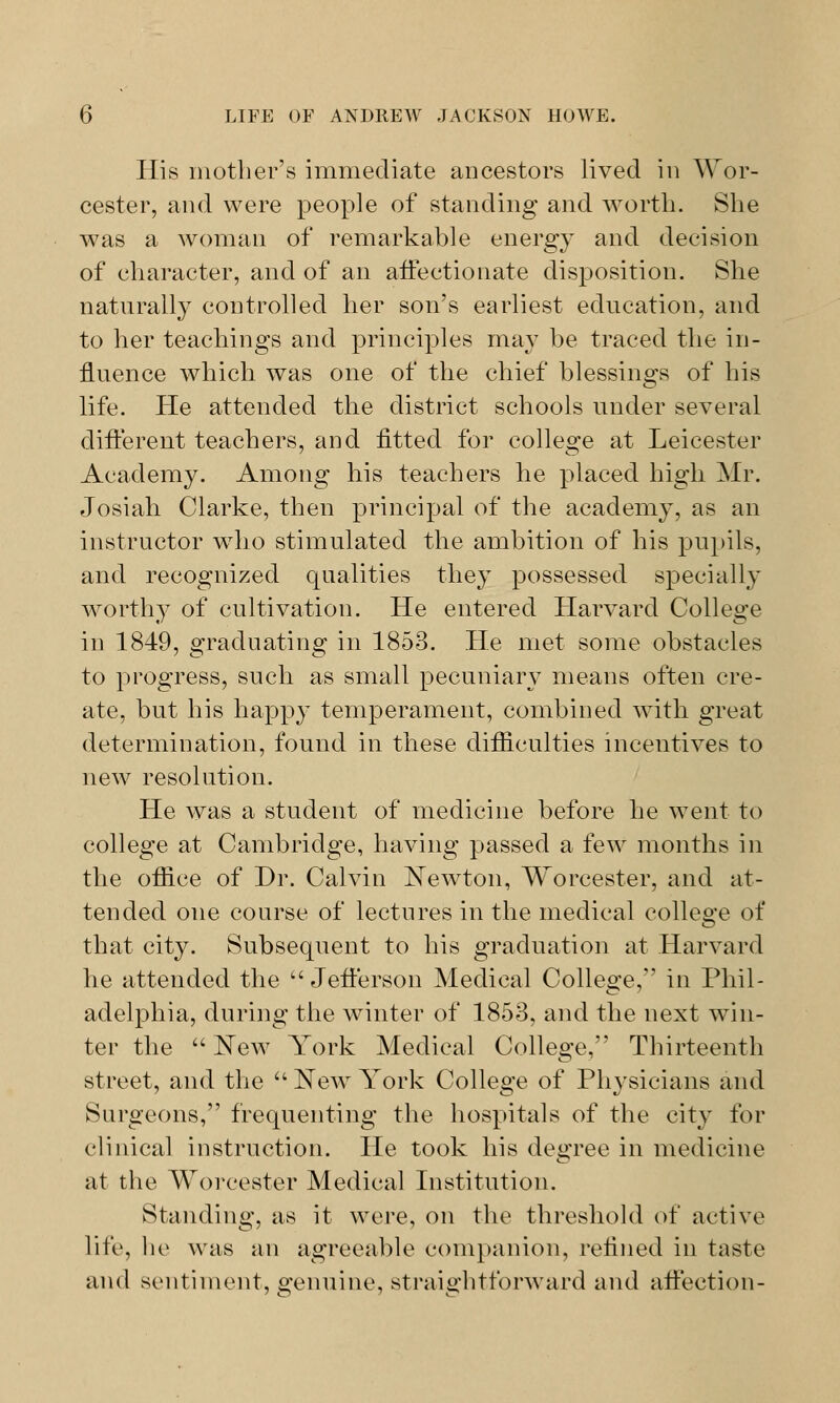 His mother's immediate ancestors lived in Wor- cester, and were people of standing and worth. She was a woman of remarkable energy and decision of character, and of an affectionate disposition. She naturally controlled her son's earliest education, and to her teachings and principles may be traced the in- fluence which was one of the chief blessings of his life. He attended the district schools under several different teachers, and fitted for college at Leicester Academy. Among his teachers he placed high Mr. Josiali Clarke, then principal of the academy, as an instructor who stimulated the ambition of his pupils, and recognized qualities they possessed specially worthy of cultivation. He entered Harvard College in 1849, graduating in 1853. He met some obstacles to progress, such as small pecuniary means often cre- ate, but his happy temperament, combined with great determination, found in these difficulties incentives to new resolution. He was a student of medicine before he went to college at Cambridge, having passed a few months in the office of Dr. Calvin Newton, Worcester, and at- tended one course of lectures in the medical college of that city. Subsequent to his graduation at Harvard he attended the Jefferson Medical College, in Phil- adelphia, during the winter of 1853, and the next win- ter the New York Medical College, Thirteenth street, and the New York College of Physicians and Surgeons, frequenting the hospitals of the city for clinical instruction. He took his degree in medicine at the Worcester Medical Institution. Standing, as it were, on the threshold of active life, he was an agreeable companion, refined in taste and sentiment, genuine, straightforward and affection-