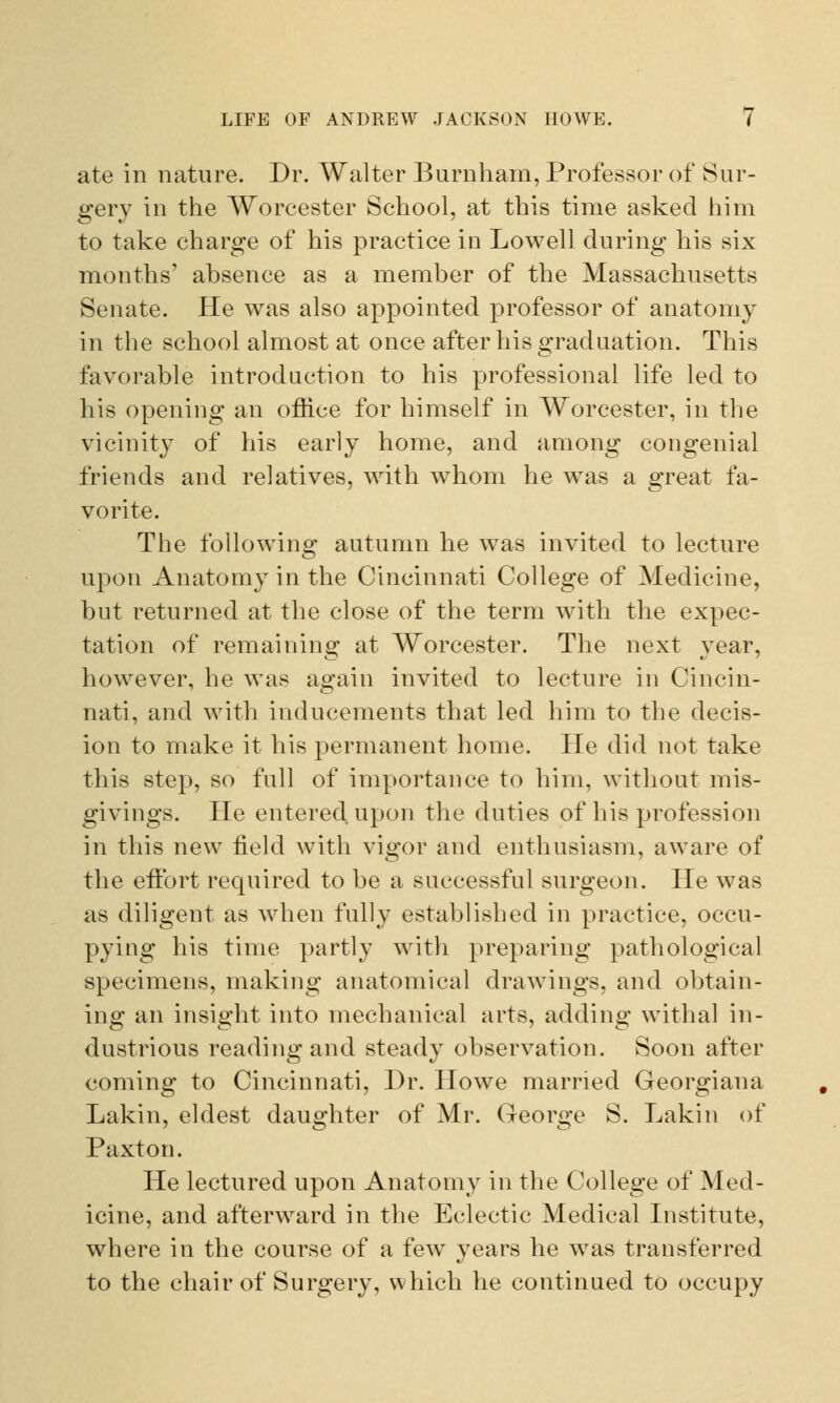 ate in nature. Dr. Walter Burnham, Professor of Sur- gery in the Worcester School, at this time asked him to take charge of his practice in Lowell during his six months' absence as a member of the Massachusetts Senate. He was also appointed professor of anatomy in the school almost at once after his graduation. This favorable introduction to his professional life led to his opening an office for himself in Worcester, in the vicinity of his early home, and among congenial friends and relatives, with whom he was a great fa- vorite. The following autumn he was invited to lecture upon Anatomy in the Cincinnati College of Medicine, but returned at the close of the term with the expec- tation of remaining at Worcester. The next year, however, he was again invited to lecture in Cincin- nati, and with inducements that led him to the decis- ion to make it his permanent home. He did not take this step, so full of importance to him, without mis- givings. He entered, upon the duties of his profession in this new field with vigor and enthusiasm, aware of the effort required to be a successful surgeon. He was as diligent as when fully established in practice, occu- pying his time partly with preparing pathological specimens, making anatomical drawings, and obtain- ing an insight into mechanical arts, adding withal in- dustrious reading and steady observation. Soon after coming to Cincinnati, Dr. Howe married Georgiana Lakin, eldest daughter of Mr. George S. Lakin of Paxton. He lectured upon Anatomy in the College of Med- icine, and afterward in the Eclectic Medical Institute, where in the course of a few years he wTas transferred to the chair of Surgery, which he continued to occupy