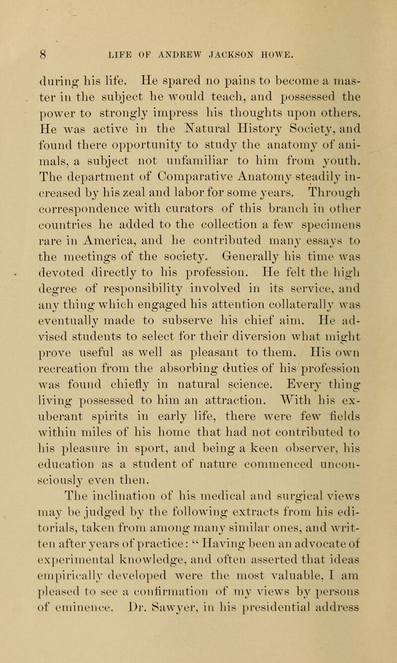during his life. He spared no pains to become a mas- ter iu the subject he would teach, and possessed the power to strongly impress his thoughts upon others. He wras active in the Natural History Society, and found there opportunity to study the anatomy of ani- mals, a subject not unfamiliar to him from youth. The department of Comparative Anatomy steadily in- creased by his zeal and labor for some years. Through correspondence with curators of this branch in other countries he added to the collection a few specimens rare in America, and he contributed many essays to the meetings of the society. Generally his time was devoted directly to his profession. He felt the high degree of responsibility involved in its service, and any thing which engaged his attention collaterally was eventually made to subserve his chief aim. He ad- vised students to select for their diversion what might prove useful as well as pleasant to them. His own recreation from the absorbing duties of his profession was found chiefly in natural science. Every thing living possessed to him an attraction. With his ex- uberant spirits in early life, there were few fields within miles of his home that had not contributed to his pleasure in sport, and being a keen observer, his education as a student of nature commenced uncon- sciously even then. The inclination of his medical and surgical views may be judged by the following extracts from his edi- torials, taken from among many similar ones, and writ- ten after years of practice: Having been an advocate of experimental knowledge, and often asserted that ideas empirically developed were the most valuable, I am pleased to see a confirmation of my views by persons of eminence. l>r. Sawyer, in his presidential address