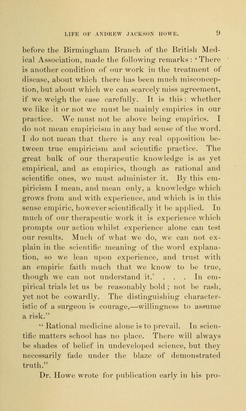 before the Birmingham Branch of the British Med- ical Association, made the following remarks : ' There is another condition of our work in the treatment of disease, about which there has been much misconcep- tion, but about which we can scarcely miss agreement, if we weigh the case carefully. It is this : whether we like it or not we must be mainly empirics in our practice. We must not be above being empirics. I do not mean empiricism in any bad sense of the word. I do not mean that there is any real opposition be- tween true empiricism and scientific practice. The great bulk of our therapeutic knowledge is as yet empirical, and as empirics, though as rational and scientific ones, Ave must administer it. By this em- piricism I mean, and mean only, a knowledge which growrs from and with experience, and which is in this sense empiric, however scientifically it be applied. In much of our therapeutic work it is experience which prompts our action whilst experience alone can test our results. Much of what w7e do, wTe can not ex- plain in the scientific meaning of the word explana- tion, so we lean upon experience, and trust with an empiric faith much that we know to be true, though we can not understand it.' ... In em- pirical trials let us be reasonably bold ; not be rash, yet not be cowardly. The distinguishing character- istic of a surgeon is courage,—willingness to assume a risk.  Rational medicine alone is to prevail. In scien- tific matters school has no place. There will always be shades of belief in undeveloped science, but they necessarily fade under the blaze of demonstrated truth. Dr. Howe wrote for publication early in his pro-