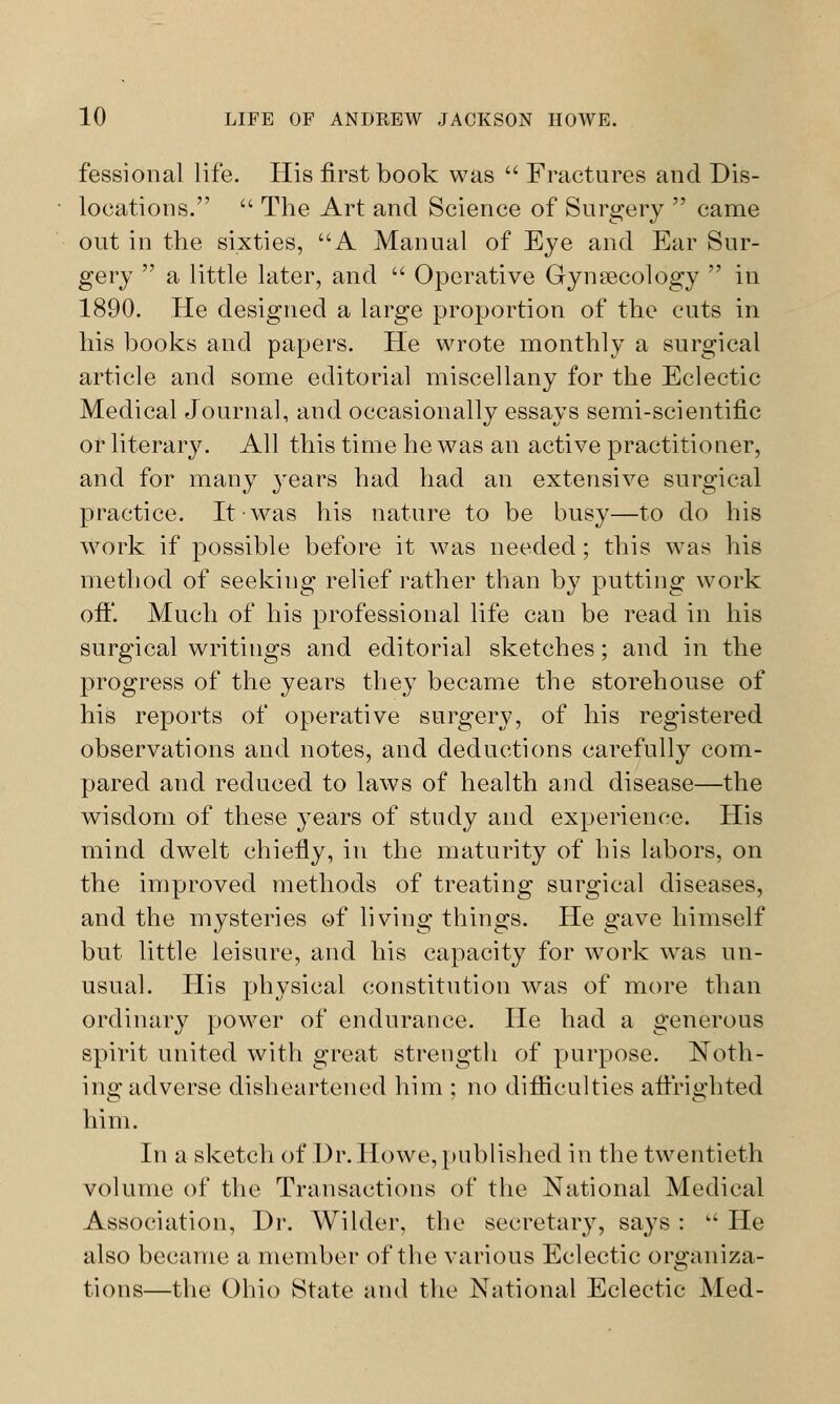 fessional life. His first book was  Fractures and Dis- locations.  The Art and Science of Surgery  came out in the sixties, A Manual of Eye and Ear Sur- gery  a little later, and u Operative Gynecology  in 1890. He designed a large proportion of the cuts in his books and papers. He wrote monthly a surgical article and some editorial miscellany for the Eclectic Medical Journal, and occasionally essays semi-scientific or literary. All this time he was an active practitioner, and for many years had had an extensive surgical practice. It was his nature to be busy—to do his work if possible before it was needed; this was his method of seeking relief rather than by putting work oft'. Much of his professional life cau be read in his surgical writings and editorial sketches; and in the progress of the years they became the storehouse of his reports of operative surgery, of his registered observations and notes, and deductions carefully com- pared and reduced to laws of health and disease—the wisdom of these years of study and experience. His mind dwTelt chiefly, in the maturity of his labors, on the improved methods of treating surgical diseases, and the mysteries of living things. He gave himself but little leisure, and his capacity for work was un- usual. His physical constitution was of more than ordinary power of endurance. He had a generous spirit united with great strength of purpose. Noth- ing adverse disheartened him : no difficulties affrighted him. In a sketch of Dr. Howe, published in the twentieth volume of the Transactions of the National Medical Association, Dr. Wilder, the secretary, says :  He also became a member of the various Eclectic organiza- tions—the Ohio State and the National Eclectic Med-