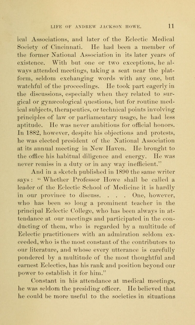 ical Associations, and later of the Eclectic Medical Society of Cincinnati. He had been a member of the former National Association in its later years of existence. With but one or two exceptions, he al- ways attended meetings, taking a seat near the plat- form, seldom exchanging words with any one, but watchful of the proceedings. He took part eagerly in the discussions, especially when they related to sur- gical or gynaecological questions, but for routine med- ical subjects, therapeutics, or technical points involving principles of law or parliamentary usage, he had less aptitude. He was never ambitious for official honors. In 1882, however, despite his objections and protests, he was elected president of the National Association at its annual meeting in New Haven. He brought to the office his habitual diligence and energy. He was never remiss in a duty or in any way inefficient. And in a sketch published in 1890 the same writer says :  Whether Professor Howe shall be called a leader of the Eclectic School of Medicine it is hardly in our province to discuss. . . . One, however, who has been so long a prominent teacher in the principal Eclectic College, who has been always in at- tendance at our meetings and participated in the con- ducting of them, who is regarded by a multitude of Eclectic practitioners with an admiration seldom ex- ceeded, who is the most constant of the contributors to our literature, and whose every utterance is carefully pondered by a multitude of the most thoughtful and earnest Eclectics, has his rank and position beyond our power to establish it for him. Constant in his attendance at medical meetings, he was seldom the presiding officer. He believed that he could be more useful to the societies in situations