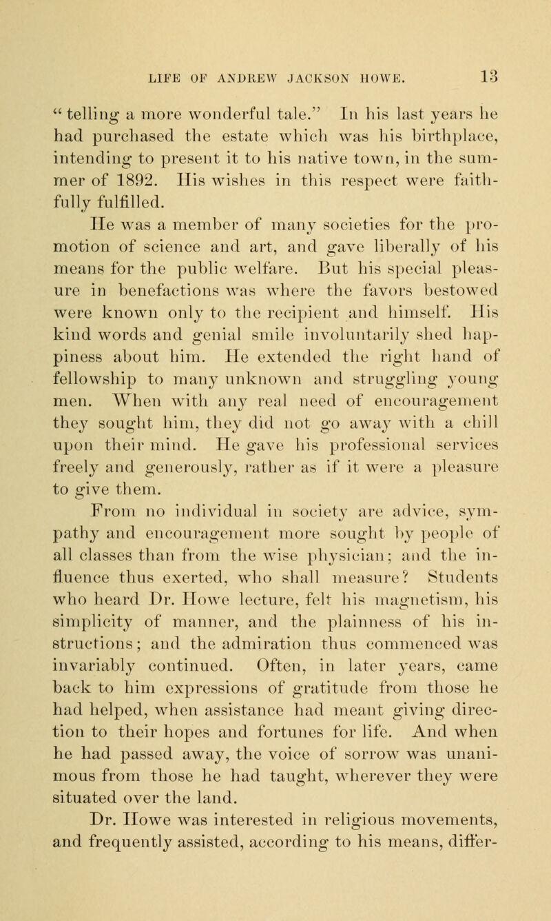 telling a more wonderful tale. In his last years he had purchased the estate which was his birthplace, intending to present it to his native town, in the sum- mer of 1892. His wishes in this respect were faith- fully fulfilled. He was a member of many societies for the pro- motion of science and art, and gave liberally of his means for the public welfare. But his special pleas- ure in benefactions Avas where the favors bestowed were known only to the recipient and himself. His kind words and genial smile involuntarily shed hap- piness about him. He extended the right hand of fellowship to many unknown and struggling young men. When with any real need of encouragement they sought him, they did not go away with a chill upon their mind. He gave his professional services freely and generously, rather as if it were a pleasure to give them. From no individual in society arc advice, sym- pathy and encouragement more sought by people of all classes than from the wise physician; and the in- fluence thus exerted, who shall measure? Students who heard Dr. Howe lecture, felt his magnetism, his simplicity of manner, and the plainness of his in- structions ; and the admiration thus commenced was invariably continued. Often, in later years, came back to him expressions of gratitude from those he had helped, when assistance had meant giving direc- tion to their hopes and fortunes for life. And when he had passed away, the voice of sorrow was unani- mous from those he had taught, wherever they were situated over the land. Dr. Howe was interested in religious movements, and frequently assisted, according to his means, differ-