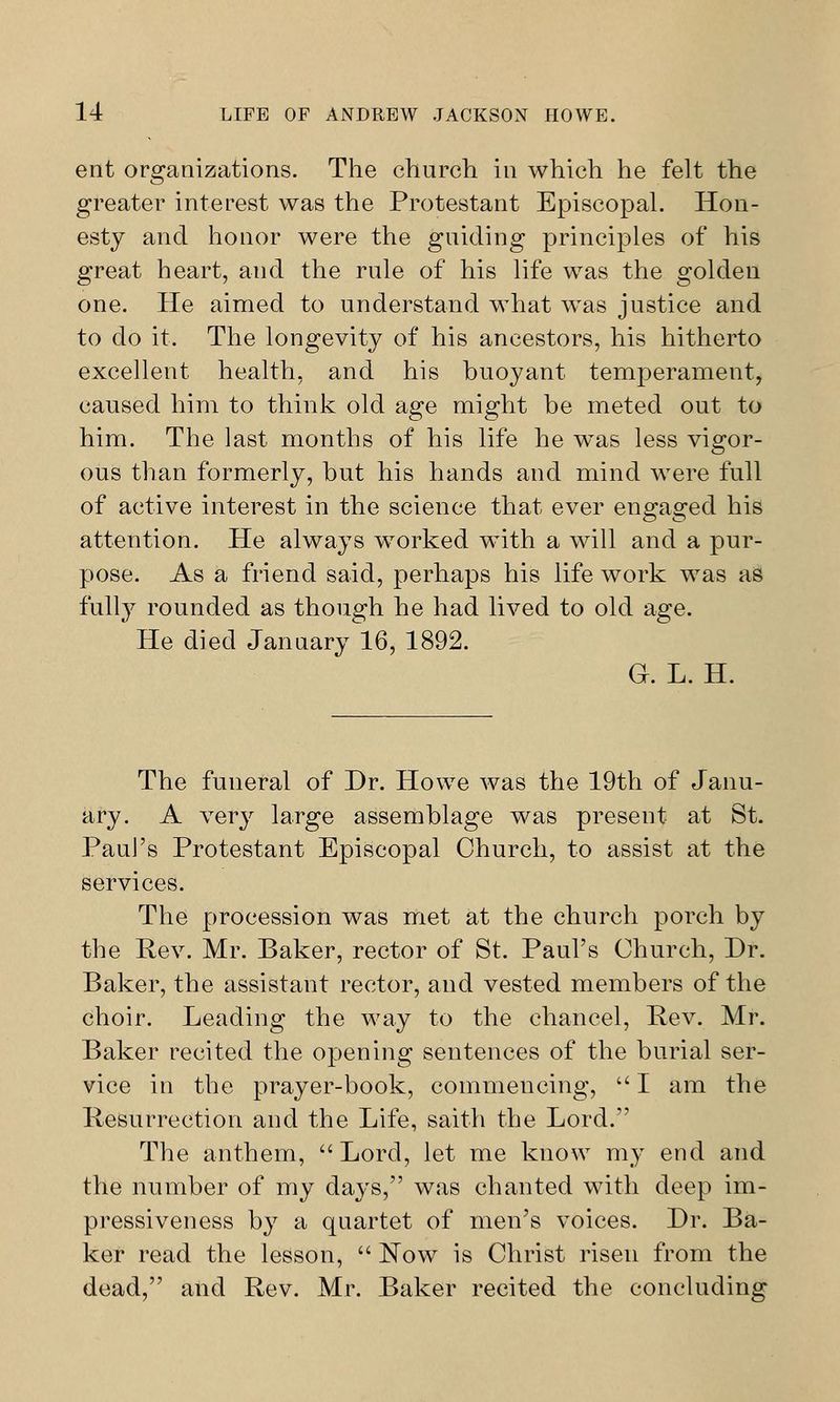 ent organizations. The church in which he felt the greater interest was the Protestant Episcopal. Hon- esty and honor were the guiding principles of his great heart, and the rule of his life was the golden one. He aimed to understand what was justice and to do it. The longevity of his ancestors, his hitherto excellent health, and his buoyant temperament, caused him to think old age might be meted out to him. The last months of his life he wTas less vigor- ous than formerly, but his hands and mind wrere full of active interest in the science that ever engaged his attention. He always wTorked with a will and a pur- pose. As a friend said, perhaps his life work was as fully rounded as though he had lived to old age. He died Januaryl6, 1892. G. L. H. The funeral of Dr. Howe was the 19th of Janu- ary. A very large assemblage was present at St. Paul's Protestant Episcopal Church, to assist at the services. The procession was met at the church porch by the Rev. Mr. Baker, rector of St. Paul's Church, Dr. Baker, the assistant rector, and vested members of the choir. Leading the way to the chancel, Rev. Mr. Baker recited the opening sentences of the burial ser- vice in the prayer-book, commencing,  I am the Resurrection and the Life, saith the Lord. The anthem, Lord, let me know my end and the number of my days, was chanted with deep im- pressiveness by a quartet of men's voices. Dr. Ba- ker read the lesson,  Now is Christ risen from the dead, and Rev. Mr. Baker recited the concluding
