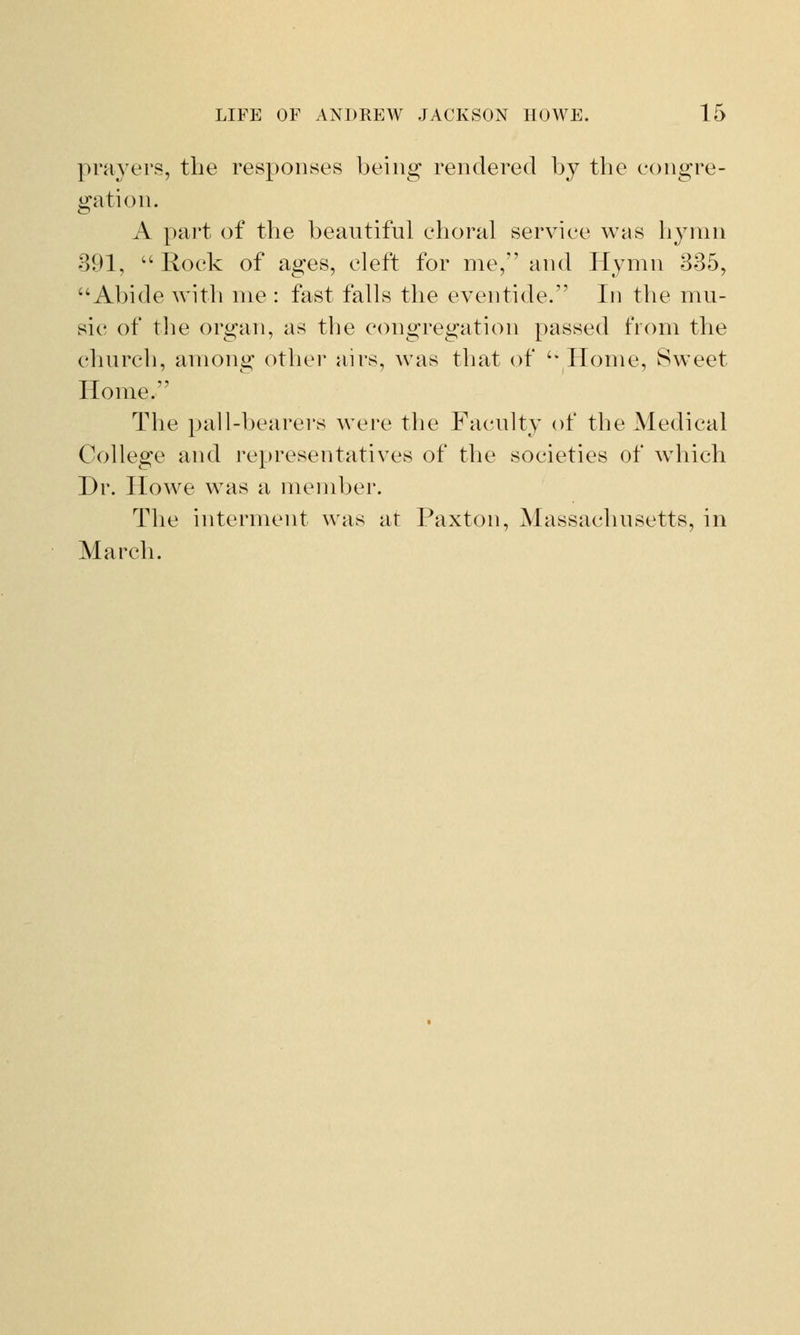prayers, the responses being rendered by the congre- gation. A part of the beautiful choral service was hymn 391, Rock of ages, cleft for me, and Hymn 335, Abide with me : fast falls the eventide. In the mu- sic of the organ, as the congregation passed from the church, among other airs, was that of Home, Sweet Home. The pall-bearers were the Faculty of the Medical College and representatives of the societies of which Dr. Howe was a member. The interment was at Paxton, Massachusetts, in March.