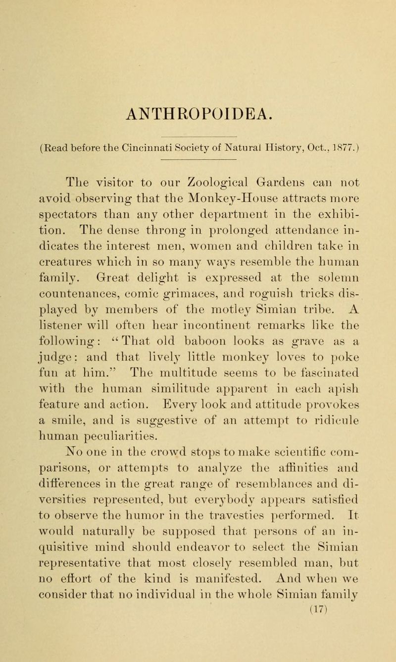 ANTHROPOIDEA. (Read before the Cincinnati Society of Natural History, Oct.. 1877.) The visitor to our Zoological Gardens can not avoid observing that the Monkey-House attracts more spectators than any other department in the exhibi- tion. The dense throng in prolonged attendance in- dicates the interest men, women and children take in creatures which in so many ways resemble the human family. Great delight is expressed at the solemn countenances, comic grimaces, and roguish tricks dis- played by members of the motley Simian tribe. A listener will often hear incontinent remarks like the following: That old baboon looks as grave as a judge: and that lively little monkey loves to poke fun at him. The multitude seems to be fascinated with the human similitude apparent in each apish feature and action. Every look and attitude provokes a smile, and is suggestive of an attempt to ridicule human peculiarities. No one in the crowd stops to make scientific com- parisons, or attempts to analyze the affinities and differences in the great range of resemblances and di- versities represented, but everybody appears satisfied to observe the humor in the travesties performed. It would naturally be supposed that persons of an in- quisitive mind should endeavor to select the Simian representative that most closely resembled man, but no effort of the kind is manifested. And when we consider that no individual in the whole Simian family