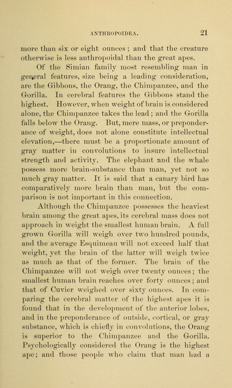 more than six or eight ounces ; and that the creature otherwise is less anthropoidal than the great apes. Of the Simian family most resembling man in general features, size being a leading consideration, are the Gibbons, the Orang, the Chimpanzee, and the Gorilla. In cerebral features the Gibbons stand the highest. However, when weight of brain is considered alone, the Chimpanzee takes the lead; and the Gorilla falls below the Orang. But, mere mass, or preponder- ance of weight, does not alone constitute intellectual elevation,—there must be a proportionate amount of gray matter in convolutions to insure intellectual strength and activity. The elephant and the whale possess more brain-substance than man, yet not so much gray matter. It is said that a canary bird has comparatively more brain than man, but the com- parison is not important in this connection. Although the Chimpanzee possesses the heaviest brain among the great apes, its cerebral mass does not approach in weight the smallest human brain. A full grown Gorilla will weigh over two hundred pounds, and the average Esquimeau will not exceed half that weight, yet the brain of the latter will weigh twice as much as that of the former. The brain of the Chimpanzee will not weigh over twenty ounces; the smallest human brain reaches over forty ounces ; and that of Cuvier weighed over sixty ounces. In com- paring the cerebral matter of the highest apes it is found that in the development of the anterior lobes, and in the preponderance of outside, cortical, or gray substance, which is chiefly in convolutions, the Orang is superior to the Chimpanzee and the Gorilla. Psychologically considered the Orang is the highest ape; and those people who claim that man had a